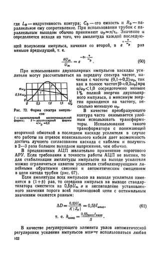 где Ьф— индуктивность контура; Сф— его емкость и Яф— па­
раллельное ему сопротивление. При использовании трубок с па­
раллельным выходом обычно принимают сор« я /тс. Значение и
определяется исходя из того, что амплитуда каждой последую­
щей полуволны импульса, начиная со второй, в е " р раз
меньше предыдущей, т. е.
При использовании двухполяриых импульсов каскады уси­
лителя могут рассчитываться на передачу спектра частот, на­
чиная с частоты (0,1-^-0,2) сор, так
как в полосе частот [0-^0,2а)р] прц
а/ё>р< 1,0 сосредоточено меньше
1% полной энергии двухполяр­
ного импульса, а максимум энер­
гии приходится на частоту, не­
сколько меньшую top.
В качестве преобразующего
контура часто оказывается удоб­
ным использовать трансформа­
торы. Использование такого
трансформатора с понижающей
вторичной обмоткой в последнем каскаде усилителя в случае
его работы на отрезок коаксиального кабеля дает возможность
достичь лучшего согласования каскада с кабелем и получить
в 2—3 раза большее выходное напряжение, чем обычно.
В прецезионных АЦП желательно применение порогового
АРУ. Если требования к точности работы АЦП не высоки, то
для стабилизации амплитуды импульсов на выходе усилителя
можно ограничиться охватом усилителя стабилизирующими ли­
нейными обратными связями и автоматическим смещением
в цепи катода трубки (рис. 67).
Если амплитуды всех импульсов на выходе усилителя изме­
нятся в (1 + Р) раз, то середина импульса на выходе стандар-
тизатора сместится на 0,5pt/m в и несовпадение установлен­
ного значения порога всей послекодовой цепи с оптимальным
значением окажется равным:
Рис. 72. Форма спектра импуль­
сов-
1 — однополярный косинусоидальной
формы; 2 — доухполярпой формы
«/Шр -0.5
AD =
0,5?£/м
' K  Z n 
=0,5р/м1
т - е * ^макс —
0,53мг
(61)
В качестве регулирующего элемента узлов автоматической
регулировки усиления импульсов можлт использоваться любая
IC2
 
