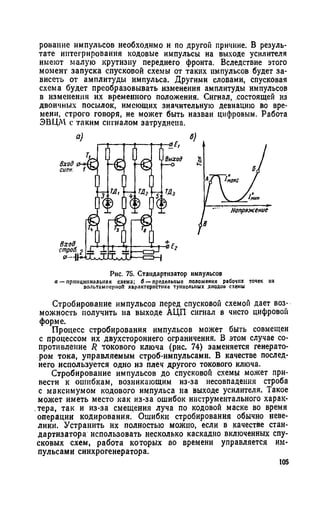 роваиие импульсов необходимо и по другой причине. В резуль­
тате интегрирования кодовые импульсы на выходе усилителя
имеют малую крутизну переднего фронта. Вследствие этого
момент запуска спусковой схемы от таких импульсов будет за­
висеть от амплитуды импульса. Другими словами, спусковая
схема будет преобразовывать изменения амплитуды импульсов
в изменения их временного положения. Сигнал, состоящей из
двоичных посылок, имеющих значительную девиацию во вре­
мени, строго говоря, не может быть назван цифровым. Работа
ЭВЦМ с таким сигналом затруднена.
Рис. 75. Стаидартизатор импульсов
а — принципиальная схема; б — предельные положения рабочих точек на
оольтаммсрпоП характеристике туннельных днодои схемы
Стробирование импульсов перед спусковой схемой дает воз­
можность получить на выходе АЦП сигнал в чисто цифровой
форме.
Процесс стробирования импульсов может быть совмещен
с процессом их двухстороннего ограничения. В этом случае со­
противление R токового ключа (рис. 74) заменяется генерато­
ром тока, управляемым строб-импульсами. В качестве послед­
него используется одно из плеч другого токового ключа.
Стробирование импульсов до спусковой схемы может при­
вести к ошибкам, возникающим из-за несовпадения строба
с максимумом кодового импульса на выходе усилителя. Такое
может иметь место как из-за ошибок инструментального харак­
тера, так и из-за смещения луча по кодовой маске во время
операции кодирования. Ошибки стробирования обычно неве­
лики. Устранить их полностью можно, если в качестве стан-
дартизатора использовать несколько каскадно включенных спу­
сковых схем, работа которых во времени управляется им­
пульсами синхрогенератора.
105
 