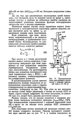 ДВ«50 мв при (ДЦп)манс« 150 мв. Выходное напряжение схемы
0,7 в.
До сих пор при рассмотрении послекодовых цепей полага­
лось, что смещение луча по кодовой маске за время тс значи­
тельно (х>бп) и поэтому во избежании ошибок смещения на
послекодовый усилитель возложена функция интегрирования
импульсов тока с выхода коллектора.
Возможен однако случай, когда принятыми мерами (элек­
трического и конструктивного характера) удается получить ма­
лые смещения луча за время тс, ис­
числяемые долями шага квантования.
Если усилитель при этом доста­
точно широкополосный и не является
интегрирующим, а срабатывание спус­
ковой схемы безынерционно, то мак­
симальное увеличение ошибки преобра­
зования сигнала окажется равным:
^uni<c~0>5* и
(62)1 12
При малых х с таким увеличением
ошибок можно иногда смириться. Стан-*
дартизатор импульсов при этом упро­
щается за счет устранения операции
стробирования. Усложнение усили­
теля незначительно. Он проектируется
теперь как усилитель постоянного тока
(или переменного тока с ВПС) с об­
ратными связями, стабилизирующими
его коэффициент усиления.
В рассматриваемом случае имеется
возможность вообще отказаться от ис­
пользования спусковых схем и строить
стандартизатор на двухсторонних огра­
ничителях (например по рис. 74). При этом не все импульсы
на выходе схемы будут двоичными и сигнал на выходе АЦП не
будет, строго говоря, цифровым. Но число импульсов, не равных
«0» или «1», может быть сделано достаточно малым.
Можно считать, что на выходе усилителя в младшем раз­
ряде такие импульсы составляют примерно (/макс/52бп) •100%.
При использовании ограничителей с шириной переходной зоны
ДВ в число их на выходе этого разряда АЦП уменьшится
в С/щ/ДВ раз.
Для получения малых значений ДВ несколько токовых клю­
чей можно соединить каскадно. Пример каскадного соедине­
ния двух ключей дан на рис. 77 и в особых пояснениях не
107
Рис. 77. Принципиальная
схема двустороннего ограни­
чителя с шириной переход­
ной зоны в 10—20 мв
 