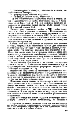 1) корректирующий электрод, отклоняющие пластины, по-
слеускоряющий электрод;
2) фокусирующий электрод, модулятор;
3) эмиттер, коллектор, маска, подогреватель.
Так для семиразрядной кодирующей трубки с плоским лу­
чом среднеквадратичная ошибка квантования (см. гл. 3) увели­
чивается не более чем иа 10% при изменении питающих на­
пряжений на электродах первой группы ±0,2%, второй группы
±2% и третьей группы ±5%.
Питание всех электродов трубки в АЦП удобно осуще­
ствлять от общего делителя напряжения Использование де­
лителя позволяет обойтись только одним источником питания,
что уменьшает габариты и стоимость АЦП. За счет тока дели­
теля несколько увеличивается потребляемая мощность и возни­
кают взаимные влияния изменений напряжений на электродах
в процессе настройки АЦП.
Степень этих влияний зависит от отношения тока делителя
к токам, потребляемым электродами трубки. Для сохранения
напряжении па электродах трубки с точностью около 1% необхо­
димо, чтобы ток делителя превышал токи электродов в 15—
20 раз. Эта цифра может быть уменьшена примерно вдвое, если
согласиться с некоторыми неудобствами в процессе установки
режима трубки, возникающими из-за взаимного влияния изме­
нений напряжений на электродах. При расчете делителя токи
электродов можно не учитывать.
Расчет делителя производится в соответствии с паспортными
данными трубки. Для обеспечения взаимозаменяемости трубок
предусматривается возможность регулировки напряжений на
электродах в пределах 10—15%.
Практически напряжения на электродах трубки сначала уста­
навливаются по показателям вольтметров, подключенным к элек­
тродам, и окончательная подстройка производится в динамиче­
ском режиме по результатам контроля важнейших параметров
трубки, как это будет показано ниже.
Построение схемы питания трубки связано с выбором элек­
трода, заземленного по постоянному току. Принципиально воз­
можно заземление любого электрода, но учитывая трудности
борьбы с наводками в высокочувствительных и широкополосных
послекодовых усилителях, наиболее предпочтительно заземление
коллекторов. В этом случае сигналы на модулятор и отклоняю­
щие пластины подаются через высоковольтные разделительные
конденсаторы.
Если преобразуемый сигнал содержит постоянную состав­
ляющую (например сигнал телевидения), то необходимо
1 Исключение составляют специальные стенды для испытаний кодирую­
щих трубок, в которых предусматривается возможность изменения напряже­
ний на всех электродах в широких пределах. В этом случае каждый электрод
трубки часто питают от отдельного источника.
109
 