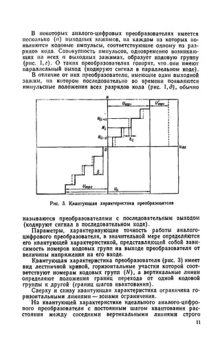 В некоторых аналого-цифровых преобразователях имеется
несколько (/?•) выходных зажимов, на каждом из которых по­
являются кодовые импульсы, соответствующие одному из раз­
рядов кода. Совокупность импульсов, одновременно возникаю­
щих па всех п выходных зажимах, образует кодовую группу
(рис. ,г). О таких преобразователях говорят, что.они имеют
параллельный выход (кодируют сигнал в параллельном коде).
В отличие от них преобразователи, имеющие один выходной
зажим, на котором последовательно во времени появляются
импульсные положения всех разрядов кода (рис. 1,д), обычно
/1
Щ1ч)
" i
"а-ч
и020, и они
|| ' Л
J T
'•1
il| 8
I U Чогвг
0
и*
Рис. 3. Квантующая характеристика преобразооателя
называются преобразователями с последовательным выходом
(кодируют сигнал в последовательном коде).
Параметры, характеризующие точность работы аналого-
цифрового преобразователя, в значительной мере определяются
его квантующей характеристикой, представляющей собой зави­
симость номеров кодовых групп на выходе преобразователя от
величины напряжения на его входе.
Квантующая характеристика преобразователя (рис. 3) имеет
вид лестничной кривой, горизонтальные участки которой соот­
ветствуют номерам кодовых групп (N), а вертикальные линии
определяют положения границ перехода от одной кодовой
группы к другой (границ шагов квантования).
Сверху и снизу квантующая характеристика ограничена го­
ризонтальными линиями —зонами ограничения.
На квантующей характеристике идеального аналого-цифро­
вого преобразователя с постоянным шагом квантования рас­
стояния между соседними вертикальными линиями строго
11
 