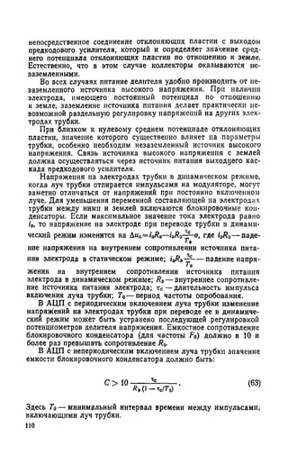 непосредственное соединение отклоняющих пластин с выходом
предкодового усилителя, который и определяет значение сред­
него потенциала отклоняющих пластин по отношению к земле.
Естественно, что в этом случае коллекторы оказываются ие-
заземленными.
Во всех случаях питание делителя удобно производить от пе-
заземленного источника высокого напряжения. При наличии
электрода, имеющего постоянный потенциал по отношению
к земле, заземление источника питания делает практически не­
возможной раздельную регулировку напряжений на других элек­
тродах трубки.
При близком к нулевому среднем потенциале отклоняющих
пластин, значение которого существенно влияет па параметры
трубки, особенно необходим незаземленный источник высокого
напряжения. Связь источника высокого напряжения с землей
должна осуществляться через источник питания выходного кас­
када предкодового усилителя.
Напряжения на электродах трубки в динамическом режиме,
когда луч трубки отпирается импульсами на модуляторе, могут
заметно отличаться от напряжений при постоянно включенном
луче. Для уменьшения переменной составляющей на электродах
трубки между ними и землей включаются блокировочные кон­
денсаторы. Если максимальное значение тока электрода равно
ia, то напряжение на электроде при переводе трубки в динами­
ческий режим изменится на &uc=i3Ra- i 0R0-£-e, где i3R0— паде-
ние напряжения на внутреннем сопротивлении источника пита­
ния электрода в статическом режиме; UR*~r— падение иапря-
‘ о
жения на внутреннем сопротивлении источника питания
электрода в динамическом режиме; /?э—внутреннее сопротивле­
ние источника питания электрода; тс—длительность импульса
включения луча трубки; Г0— период частоты опробования.
В АЦП с периодическим включением луча трубки изменение
напряжений на электродах трубки при переводе ее в динамиче­
ский режим может быть устранено последующей регулировкой
потенциометров делителя напряжения. Емкостное сопротивление
блокировочного конденсатора (для частоты F0) должно в 10 и
более раз превышать сопротивление Ra.
В АЦП с непериодическим включением луча трубки значение
емкости блокировочного конденсатора должно быть:
С > 10 ч
ЯзО-Тс/Го)
(63)
Здесь То— минимальный интервал времени между импульсами,
включающими луч трубки,
по
 