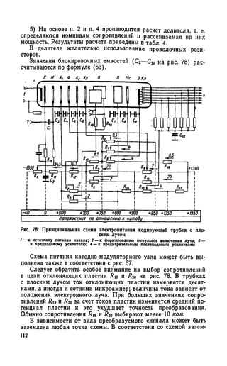 5) На основе п. 2 и п. 4 производится расчет делителя, т. е.
определяются номиналы сопротивлений и рассеиваемая на них
мощность. Результаты расчета приведены в табл. 4.
В делителе желательно использование проволочных рези­
сторов.
Значения блокировочных емкостей (С2—С10 на рис. 78) рас­
считываются по формуле (63).
Рис. 78. Принципиальная схема электропитания кодирующей трубки с пло­
ским лучом
/ —к источнику питания накала; 2 — к формированию импульсов включения луча; 3 —
к предкодовому усилителю; 4 — к предварительным послекодовым усилителям
Схема питания катодно-модуляторного узла может быть вы­
полнена также в соответствии с рис. 67.
Следует обратить особое внимание на выбор сопротивлений
в цепи отклоняющих пластин Яю и Яго на рис. 78. В трубках
с плоским лучом ток отклоняющих пластин измеряется десят­
ками, а иногда и сотнями микроампер; величина тока зависит от
положения электронного луча. При больших значениях сопро­
тивлений Ru и Яго за счет токов пластин изменяется средний по­
тенциал пластин и это ухудшает точность преобразования.
Обычно сопротивления #19 и # 2о выбирают менее 10 ком.
В зависимости от вида преобразуемого сигнала может быть
заземлена любая точка схемы. В соответствии со схемой зазем-
112
 