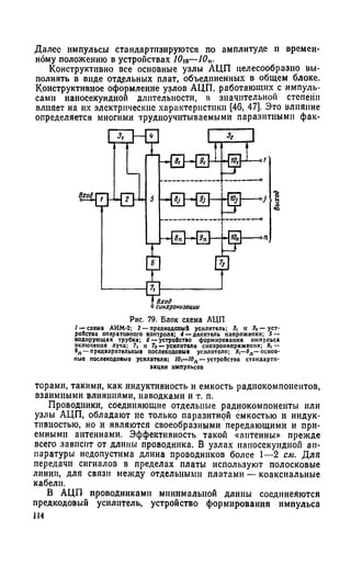 Далее импульсы стандартизируются по амплитуде и времен­
ному положению в устройствах 10ю—10п.
Конструктивно все основные узлы АЦП целесообразно вы­
полнять в виде отдельных плат, объединенных в общем блоке.
Конструктивное оформление узлов АЦП, работающих с импуль­
сами наиосекундной длительности, в значительной степени
влияет на их электрические характеристики [46, 47]. Это влияние
определяется многими трудноучитываемыми паразитными фак-
/ — схема АИМ-2; 2 — предкодовый усилитель; 3, к За — уст-
роПстоа оперативного контроля; 4 — делитель напряжении; 5 —
кодирующая трубка; б — устройство формирования импульса
включения луча; 7, и 7а— усилители еннхронапряження; 9| —
8„ —предварительные послекодовые усилители; 9,—9Л—основ­
ные послекодовые усилители; I0i—10n — устройства стондартн-
торами, такими, как индуктивность и емкость радиокомпоиеитов,
взаимными влияниями, наводками и т. п.
Проводники, соединяющие отдельные радиокомпоненты или
узлы АЦП, обладают не только паразитной емкостью и индук­
тивностью, но и являются своеобразными передающими и при­
емными антеннами. Эффективность такой «антенны» прежде
всего зависит от длины проводника. В узлах наиосекундной ап­
паратуры недопустима длина проводников более 1—2 см. Для
передачи сигналов в пределах платы используют полосковые
линии, для связи между отдельными платами — коаксиальные
кабели.
В АЦП проводниками минимальной длины соедннеяются
предкодовый усилитель, устройство формирования импульса
1И
Рис. 79. Блок схема АЦП
эацни импульсов
 