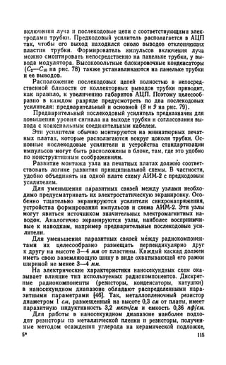 включения луча и послекодовые цепи с соответствующими элек­
тродами трубки. Предкодовый усилитель располагается в АЦП
так, чтобы его выход находился около выводов отклоняющих
пластин трубки. Формирователь импульсов включения луча
можно смонтировать непосредственно на панельке трубки, у вы­
вода модулятора. Высоковольтные блокировочные конденсаторы
(С2—С10 на рис. 78) также устанавливаются на панельке трубки
и ее выводов.
Расположение послекодовых цепей полностью в непосред­
ственной близости от коллекторных выводов трубки приводит,
как правило, к увеличению габаритов' АЦП. Поэтому целесооб­
разно в каждом разряде предусмотреть по два послекодовых
усилителя: предварительный и основной {8 и 9 на рис. 79).
Предварительный послекодовый усилитель предназначен для
повышения уровня сигнала на выходе трубки и согласования вы­
хода с коаксиальным соединительным кабелем.
Эти усилители обычно монтируются на миниатюрных печат­
ных платах, которые располагаются вокруг цоколя трубки. Ос­
новные послекодовые усилители и устройства стандартизации
импульсов могут быть расположены в блоке, там, где это удобно
по конструктивным соображениям.
Развитие монтажа узла на печатных платах должно соответ­
ствовать логике развития принципиальной схемы. В частности,
удобно объединять на одной плате схему АИМ-2 с предкодовым
усилителем.
Для уменьшения паразитных связей между узлами необхо­
димо предусматривать их электростатическую экранировку. Осо­
бенно тщательно экранируются усилители синхронапряжения,
устройства формирования импульсов и схема АИМ-2. Эти узлы
могут явиться источником значительных электромагнитных на­
водок. Аналогично экранируются узлы, наиболее восприимчи­
вые к наводкам, например предварительные послекодовые уси­
лители.
Для уменьшения паразитных связей между радиокомпонен­
тами их целесообразно размещать перпендикулярно друг
к другу на высоте 3—4 мм от пластины. Каждый каскад должен
иметь свою заземляющую шину в виде охватывающей его рамки
шириной не менее 3—4 мм.
На электрические характеристики наносекундных схем ока­
зывает влияние тип используемых радиокомпонентов. Дискрет­
ные радиокомпоиенты (резисторы,, конденсаторы, катушки)
в наносекундном диапазоне обладают распределенными пара­
зитными параметрами [46]. Так, металлопленочный резистор
диаметром 1 см, размещенный на высоте 0,3 см от платы, имеет
паразитную индуктивность 3,2 мкгн{см и емкость 0,36 пф(см.
Для работы в наносекундном диапазоне наиболее подхо­
дят резисторы из металлической пленки и резисторы, получен­
ные методом осаждения углерода на керамической подложке,
5* 115
 