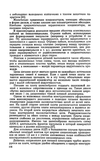 с небольшими выводными колпачками и тонким защитным по­
крытием [46].
Желательно применение конденсаторов, имеющих обкладки
в форме дисков, а также плоские или концентрические обкладки.
Наиболее предпочтительные керамические конденсаторы, не
имеющие покрытия.
В наносекундном диапазоне внешняя оболочка коаксиальных
кабелей не эквипотенциальна. Отрезки кабеля, используемые
для формирований импульсов (например в устройстве 6 на
рис. 79) дополнительно экранируются, жестко закрепляются и
заземляются с одного конца. Отрезки кабеля, используемые для
передачи сигналов между платами (например между предвари­
тельными и основными послекодовыми усилителями, для раз­
водки синхроимпульсов и т. д.), должны жестко крепиться, хо­
рошо экранироваться от радиокомпонентов и соединительных
проводов и заземляться с двух сторон.
Монтаж и размещение деталей выполняются таким образом,
чтобы высокоомные точки схемы, такие, как выводы коллекто­
ров и отклоняющих пластин трубки, имели малую паразитную
емкость, а низкоомные — малую паразитную индуктивность про­
водов.
Цепи питания могут явиться одним из важнейших источников
паразитных связей и наводок. Если с одной точки платы пи­
таются несколько каскадов, то в эту точку обязательно впаи­
вается керамический конденсатор на несколько тысяч пнкофа-
рад с малой собственной индуктивностью.
Питание на плату целесообразно подавать полосковой ли­
нией с волновым сопротивлением в единицы ом. Такая линия
обычно выполняется в виде двух металлических полосок шири­
ной около 1 см, разделенных тонкой пленкой диэлектрика.
Одним из возможных способов конструктивного оформления
схем наносекундного диапазона и подводки питания является
этажерочное разделение высокочастотных цепей от цепей пита­
ния. На одной стороне плоской платы располагаются элементы
питания, другая сторона платы металлизирована и является эк­
раном. На второй плате посредством обычного печатного мон­
тажа монтируются высокочастотные цепи. Радиокомпоненты
размещаются на обеих платах и между платами. Платы соеди­
няются стойками на расстоянии, определяемом габаритами ра­
диокомпонентов. Именно так целесообразно выполнить схему
АИМ-2, длительность фронтов импульсов в которой измеряется
единицами и долями наносекунд [37].
Для остальных узлов АЦП в большинстве случаев приемлем
обычный печатный монтаж при ширине соединяющих проводни­
ков не менее 1,5 мм и с учетом изложенных выше особенностей
конструктивного выполнения наносекундных схем.
Делитель напряжения для питания электродов трубки монти­
руется на плате, которую удобно объединить в единую коиструк-
116
 
