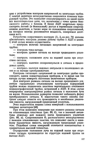 цию с устройством контроля напряжений на электродах трубки.
С платой делителя непосредственно соединяется панелька коди­
рующей трубки. Это позволяет сконцентрировать на одной плате
все высоковольтные цепи, что желательно с точки зрения безо­
пасности работы с блоком. В блоке АЦП желательно преду­
смотреть легкий (и безопасный) доступ к переменным сопротив­
лениям делителя, а также меры по охлаждению сопротивлений,
на которых иногда рассеивается мощность, измеряемая десят­
ками ватт.
Устройства оперативного контроля (5Ь Зг на рис. 79) должны
обеспечивать контроль режима работы трубки и АЦП в целом.
С этой целью можно осуществлять:
— контроль величин питающих напряжений на электродах
трубки;
— контроль тока катода;
— контроль уровня сигнала на выходе предкодового усили­
теля;
— контроль положения луча на кодовой маске при отсут­
ствии сигнала;
— контроль наличия синхроимпульсов и сигнала в предко-
довых цепях;
— контроль наличия кодовых импульсов в послекодовых це­
пях и на выходе преобразователя.
Контроль питающих напряжений на электродах удобно про­
изводить одним коммутируемым прибором, в то время как ток
катода лучше измерять постоянно включенным прибором.
Для контроля размаха сигнала на выходе предкодового уси­
лителя параллельно отклоняющим электродам кодирующей
трубки можно подключить пластины вертикального отклонения
осциллографической трубки, встроенной в АЦП. В этом случае
непрерывно контролируется размах сигнала и положение луча
на маске. Использование развертки позволяет наблюдать форму
преобразуемого сигнала. К недостаткам такого способа кон­
троля следует отнести его громоздкость и неизбежное увеличе­
ние емкости, нагружающей предкодовый усилитель.
Этих недостатков лишена схема измерений с использованием
пиковых детекторов (48].
При этом возможно измерение как полного размаха сигнала
на отклоняющих пластинах (рис. 80, б), так и значений ампли­
туды отдельно для каждого плеча предкодового усилителя
(рис. 80, а). Сопротивления Ri располагаются непосредственно
у выводов отклоняющих пластин, что позволяет свести к мини­
муму паразитную емкость, нагружающую предкодовый усили­
тель. Подобная схема измерений отличается компактностью н
сравнительно высокой точностью.
Определение положения луча на кодовой маске при отсут­
ствии сигнала производится по структуре кодовой группы на
выходе АЦП.
117
 