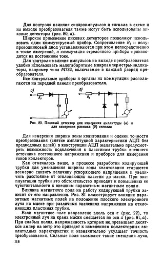 Для контроля наличия синхроимпульсов и сигнала в схеме и
на выходе преобразователя также могут быть использованы пи­
ковые детекторы (рис. 80, а).
Широкое применение пиковых детекторов позволяют исполь­
зовать один коммутируемый прибор. Сопротивление V?i и полу­
проводниковый диод устанавливаются при этом непосредственно
в точке измерений, и коммутация стрелочного прибора произво­
дится на постоянном токе.
Для контроля наличия импульсов на выходе преобразователя
удобно использовать малогабаритные микроамперметры-индика­
торы, например типа М732, включаемые в каждый разряд пре­
образователя.
Все контрольные приборы и органы их коммутации распола­
гаются на передней панели преобразователя.
Рис. 80. Пиковый детектор для измерения амплитуды (а) и
для измерения размаха (б) сигнала
Для измерения ширины зоны квантования и оценки точности
преобразования (снятие амплитудной характеристики АЦП без
предкодовых цепей) в конструкции АЦП желательно предусмот­
реть возможность подключения к пластинам трубки внешнего
источника постоянного напряжения и приборов для измерения
токов коллекторов.
Как отмечалось выше, в процессе разработки кодирующей
трубки для уменьшения ширины зоны квантования стараются
всемерно снизить величину ускоряющего напряжения и увели­
чить расстояние от отклоняющих пластин до маски. При экс­
плуатации трубки это обстоятельство приводит к повышению ее
чувствительности к внешним паразитным магнитным полям.
Влияние магнитного поля на работу кодирующей трубки за­
висит от его направления. Рис. 81 иллюстрирует влияние пара­
зитных магнитных полей на положение плоского электронного
луча на маске при различных значениях напряжения на откло­
няющих пластинах трубки.
Если магнитное поле направлено вдоль оси г (рис. 22), то
электронный луч на краях маски смещается по оси х (рис. 81,а).
При слабых полях, напряженность которых не. превышает десят­
ков ампер на метр это приведет к изменениям коллекторных ам­
плитудных характеристик и незначительно ухудшает точность
преобразования. Сильные поля вызывают такие смещения луча,
118
 