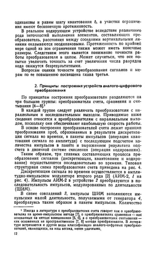одинаковы и равны шагу квантования б, а участки ограниче­
ния имеют бесконечную протяженность.
В реальном кодирующем устройстве вследствие различного
рода неточностей выполнения элементов, составляющих пре­
образователь, расстояния между соседними вертикальными ли­
ниями оказываются неодинаковыми. Протяженность по крайней
мере одной из зон ограничения также может иметь конечные
размеры. Следствием этого является понижение точности ра­
боты преобразователя в целом. Может случиться, что все по­
пытки увеличить точность за счет увеличения числа разрядов
кода окажутся безрезультатными.
Вопросам оценки точности преобразования сигналов и ме­
рам по ее повышению посвящена глава третья.
2. Принципы построения устройств аналого-цифрового
преобразования
По принципам построения преобразователи разделяются на
три большие группы: преобразователи счета, сравнения и счи­
тывания [4—8].1
В каждой группе следует различать преобразователи с па­
раллельным и последовательным выходом. Приводимые ниже
сведения относятся к преобразователям с параллельным выхо­
дом, поскольку они обеспечивают наибольшую скорость работы.
В основе построения преобразователей счета лежит принцип
преобразования проб, образованных в результате дискретиза­
ции сигнала во времени, в пакеты импульсов (операция кван­
тования сигнала по амплитуде) с последующим подсчетом ко­
личества импульсов в пакете и выражением результата под­
счета в двоичной системе счисления (операция кодирования).
Таким образом, три главных составляющих процесса пре­
образования сигналов (дискретизация, квантование и кодиро­
вание) осуществляются последовательно во времени. Типовая
структурная схема преобразователя счета приведена на рис. 4.
Дискретизация сигнала во времени осуществляется в ампли­
тудно-импульсном модуляторе второго рода [2] (АИМ-2, J на
рис. 4). Импульсы АИМ-2 в устройстве 2 преобразуются в по­
следовательность импульсов, модулированных по длительности
(ШИМ).
В схеме совпадений 3, импульсы ШИМ заполняются им­
пульсами малой длительности, получаемыми от генератора 4,
преобразуясь таким образом в пакеты импульсов. Количество
1 Иногда в литературе о преобразователях счета говорят как о преобразо­
вателях на время-импульсном методе [7], о преобразователях сравнения — как
основанных на методе взвешивания [5, 6], а о преобразователях считывания —
как основанных на пространственном [7, 8] методе преобразования. В литера­
туре встречаются и другие виды классификации аналого-цифровых преобразо­
вателей, являющихся, на наш взгляд, менее удачными.
12
 