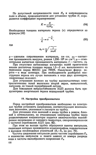 По допустимой напряженности поля Яд и напряженности
поля в объеме, предназначенном для установки трубки Н, опре­
деляется коэффициент экранирования:
К =
н
0,5ЯД
(64)
Необходимая толщина материала экрана (х) определяется из
формулы [49]:
т - " • (65)
где ____
р— удельное сопротивление материала, ом-см; р0— магнит­
ная проницаемость вакуума, равная 1,256* 108 гн-см~х ц — отно­
сительная магнитная проницаемость материала; f — частота, гц.
При отсутствии интенсивных магнитных полей практически
вполне достаточна толщина экрана 1,5—2 мм, выполненного из
пермаллоя марки 80НХС или 79НМ. Наилучшая форма эк­
рана— в виде цилиндра. При необходимости разборной кон­
струкции экрана его лучше выполнять в виде двух цилиндров,
соединяемых внахлест.
Для устранения влияния на трубку высокочастотных элек­
тростатических полей желателен второй экран, выполненный,
например, из тонкой посеребренной латуни.
Для повышения виброустойчивости АЦП должна быть пре­
дусмотрена амортизация экрана кодирующей трубки.
19. Настройка преобразователя
Перед настройкой преобразователя необходимо на электро­
дах трубки установить напряжения, соответствующие номиналь­
ным значениям, указанным в паспорте на трубку.
Для уточнения этих значений и ввода трубки в режим, близ­
кий к оптимальному, на отклоняющие электроды трубки через
разделительные конденсаторы подается низкочастотное пилооб­
разное напряжение от внешнего генератора, синхронизированное
с частотой опробования АЦП (рис. 82).
При этом на выходе трубки образуются пакеты импульсов,
индикация которых производится осциллографом, подключенным
к выходам послекодовых усилителей (8i—8п на рис. 79).
Частота следования импульсов равна частоте опробования F0,
а количество импульсов в пакете зависит от номера разряда
кода и частоты пилообразного напряжения Fn.
120
 