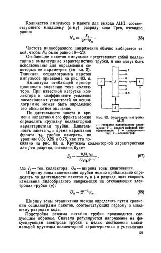 Количество импульсов в пакете для выхода АЦП, соответ­
ствующего младшему (n-му) разряду кода Грея, очевидно,
равно:
Частота пилообразного напряжения обычно выбирается та­
кой, чтобы N„ было равно 10—20.
Огибающие пакетов импульсов представляют собой коллек­
торные амплитудные характеристики трубки, и они могут быть
использованы для определения не­
которых ее параметров (см. гл. 2).
Типичная осциллограмма пакетов
импульсов приведена на рис. 83, а.
Амплитуда огибающей пропор­
циональна значению тока коллек­
тора. При известной нагрузке кол­
лектора и коэффициенте усиления
послекодовых усилителей по осцил­
лограмме может быть определено
его абсолютное значение.
По длительности пакета и вре­
мени нарастания его фронта можно
определить крутизну коллекторной
характеристики трубки. Длитель­
ность пакета т„ и время нарастания
фронта Тф удобно измерять по
уровням 0,5; 0,25 и 0,75, как это по­
казано на рис. 83, а. Крутизна коллекторной характеристики
для /-го разряда, очевидно, будет
о = _0.5/Гп/ (67)
. UK4l2'~i
где /j — ток коллектора; UK— ширина зоны квантования.
Ширину зоны квантования трубки можно приближенно опре­
делить по длительности пакетов тп в /-м разряде, зная скорость
изменения пилообразного напряжения на отклоняющих элек­
тродах трубки (у):
U„= 2i-'v „. (68)
Ширину зоны ограничения можно определить путем сравне­
ния осциллограмм пакетов, соответствующих первому и млад­
шему разрядам кода.
Подстройка режима питания трубки производится. сле­
дующим образом. Сначала регулируется напряжение на фо­
кусирующем электроде трубки с целью достижения макси­
мальной крутизны коллекторной характеристики и уменьшения
121
Рнс. 82. Блок-схема настройки
АЦП
/ —генератор пилообразного напря­
жения; 2 — аналого-цифрово!» пре­
образователь; 3 — еншерогенера-
тор; i —оецпллограф
 