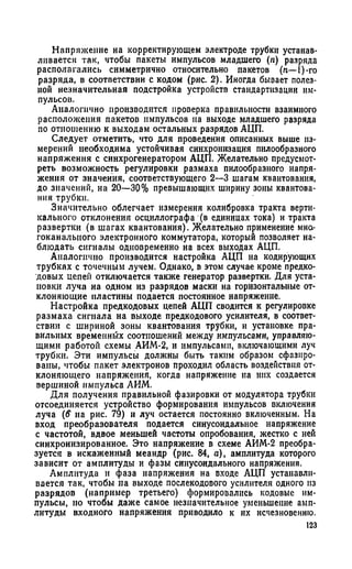 Напряжение на корректирующем электроде трубки устанав­
ливается так, чтобы пакеты импульсов младшего (п) разряда
располагались симметрично относительно пакетов (п—1)-го
разряда, в соответствии с кодом (рис. 2). Иногда бывает полез­
ной незначительная подстройка устройств стандартизации им­
пульсов.
Аналогично производится проверка правильности взаимного
расположения пакетов импульсов на выходе младшего разряда
по отношению к выходам остальных разрядов АЦП.
Следует отметить, что для проведения описанных выше из­
мерений необходима устойчивая синхронизация пилообразного
напряжения с синхрогенератором АЦП. Желательно предусмот­
реть возможность регулировки размаха пилообразного напря­
жения от значения, соответствующего 2—3 шагам квантования,
до значений, на 20—30% превышающих ширину зоны квантова­
ния трубки.
Значительно облегчает измерения колибровка тракта верти­
кального отклонения осциллографа (в единицах тока) и тракта
развертки (в шагах квантования). Желательно применение мно­
гоканального электронного коммутатора, который позволяет на­
блюдать сигналы одновременно на всех выходах АЦП.
Аналогично производится настройка АЦП на кодирующих
трубках с точечным лучем. Однако, в этом случае кроме предко-
довых цепей отключается также генератор развертки. Для уста­
новки луча на одном из разрядов маски на горизонтальные от­
клоняющие пластины подается постоянное напряжение.
Настройка предкодовых цепей АЦП сводится к регулировке
размаха сигнала на выходе предкодового усилителя, в соответ­
ствии с шириной зоны квантования трубки, и установке пра­
вильных временных соотношений между импульсами, управляю­
щими работой схемы АИМ-2, и импульсами, включающими луч
трубки. Эти импульсы должны быть таким образом сфазнро-
ваны, чтобы пакет электронов проходил область воздействия от­
клоняющего напряжения, когда напряжение на них создается
вершиной импульса АИМ.
Для получения правильной фазировки от модулятора трубки
отсоединяется устройство формирования импульсов включения
луча (<? на рис. 79) и луч остается постоянно включенным. На
вход преобразователя подается синусоидальное напряжение
с частотой, вдвое меньшей частоты опробования, жестко с ней
синхронизированное. Это напряжение в схеме АИМ-2 преобра­
зуется в искаженный меандр (рис. 84, а), амплитуда которого
зависит от амплитуды и фазы синусоидального напряжения.
Амплитуда и фаза напряжения на входе АЦП устанавли­
вается так, чтобы па выходе послекодового усилителя одного из
разрядов (например третьего) формировались кодовые им­
пульсы, но чтобы даже самое незначительное уменьшение амп­
литуды входного напряжения приводило к их исчезновению.
123
 