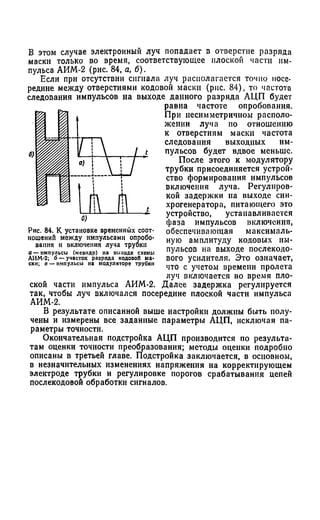 В этом случае электронный луч попадает в отверстие разряда
маски только во время, соответствующее плоской части им­
пульса АИМ-2 (рис. 84, а, б).
Если при отсутствии сигнала луч располагается точно посе­
редине между отверстиями кодовой маски (рис. 84), то частота
следования импульсов иа выходе данного разряда АЦП будет
равна частоте опробования.
При несимметричном располо­
жении луча по отношению
к отверстиям маски частота
следования выходных им­
пульсов будет вдвое меньше.
После этого к модулятору
трубки присоединяется устрой­
ство формирования импульсов
включения луча. Регулиров­
кой задержки иа выходе син­
хрогенератора, питающего это
устройство, устанавливается
фаза импульсов включения,
обеспечивающая максималь­
ную амплитуду кодовых им­
пульсов на выходе послекодо-
вого усилителя. Это означает,
что с учетом времени пролета
луч включается во время пло­
ской части импульса АИМ-2. Далее задержка регулируется
так, чтобы луч включался посередине плоской части импульса
АИМ-2.
В результате описанной выше настройки должны быть полу­
чены и измерены все заданные параметры АЦП, исключая па­
раметры точности.
Окончательная подстройка АЦП производится по результа­
там оценки точности преобразования; методы оценки подробно
описаны в третьей главе. Подстройка заключается, в основном,
в незначительных изменениях напряжения на корректирующем
электроде трубки и регулировке порогов срабатывания цепей
послекодовой обработки сигналов.
Рис. 84. К установке временных соот­
ношений между импульсами опробо­
вания н включения луча трубки
а — импульсы (меандр) на выходе схемы
АИМ-2; б — участок разряда кодовой ма­
ски; а — импульсы на модуляторе трубки
 