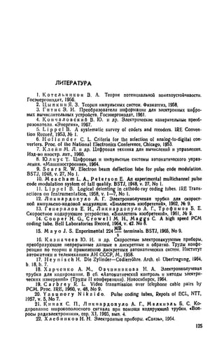 ЛИТЕРАТУРА
1. Кот с л bit ПК о и В. А. Теория потенциальной помехоустойчивости.
Госэнсргоиздат, 1956.
2. Ц ы п к и н Я. 3. Теория импульсных систем. Физмата», 1958.
3. Г и т и с Э. И. Преобразооатели информации для электронных цифро­
вых вычислительных устройств. Госэнергонздат, 1961.
4. К о и ч а л о в с к и й В. Ю. и др. Электрические измерительные преоб­
разователи. «Энергия», 1967.
5. L i р р с I В. A systematic survey of coders and recodcrs. IRE Conven­
tion Record, 1953, № 1.
6. H o l l a n d e r C. L. Criteria for the selection of analog-to-digital con­
verters. Proc. of the National Electronics Conference, Chicago, 1953.
7. К л e ii и M. Л. н др. Цифровая техника для вычислений и управления.
Изд-во ниостр. лит., 1960.
8. 10 л и у с Т. Цифровые и импульсные системы автоматического управ­
ления. «Машиностроение», 1964.
9. S с а г s R. W. Electron beam deflection tube for pulse code modulation.
BSTJ, 1948, v. 27, No I.
10. M e a c h a m L. A., P e t e г s о n E. An experimental multichannel pulse
code modulation system of tall quality. BSTJ, 1948, v. 27, No 1.
11. L i p p e 1 B. Logical detenting in cathode-ray coding tubes. IRE Trans­
actions on Instrumentation, 1958, v. 1—7, No 1.
12. Л н к и а р д о п у л о А. Г. Электроннолучевая трубка для скорост­
ной импульсно-кодовой модуляции. «Бюллетень изобретений», 1962, № 9.
13. Г е н е р а л о в Е. И., Л н к и а р д о п у л о А. Г., Т р о ф и м о в Б. Е.
Скоростное кодирующее устройство. «Бюллетень изобретений», 1961, № 9.
14. C o o p e r Н. G., C r o w e l l М. Н., M a g g s С. A high speed PCM
coding tube. Bell Laboratories Record, 1964, v. 42. No 8.
15. M а у о J. S. Experimental 224 Ш terminals. BSTJ, 1965, No 9.
16. К а з н а ч е е в 10. И. и др. Скоростные электровакуумные приборы,
преобразующие непрерывные данные в дискретные п обратно. Труды конфе­
ренции по теории и применению дискретных автоматических систем. Институт
автоматики и телемеханики АН СССР, М„ 1958.
17. H ey n i s ch Н. Die Zylinder—Codierrohre. Arch, el- Ubertragung, 1964,
b. 18, h. 7.
18. Х а р ч е н к о A. M., О в ч и н н и к о в а H. А. Электроннолучевая
трубка для кодирования. В сб. «Автоматиечскнй контроль и методы электри­
ческих измерений» (Труды II конференции). Новосибирск, 1964.
19. С а г b г е у R. L. Video transmission over telephone cable pairs by
PCM. Proc. IRE, 1960, v. 48, No 9.
20. Y a s u n о г у N i k a i d о. Pulse coding lubes, Repots of ECL, NTT,
1957, v. 5, No 7.
21. К и н а х С. П., Л н к и а р д о п у л о А. Г., М а л к н э л ь Б. С. Ко­
дирование широкополосного сигнала при помощи кодирующей трубки. «Воп­
росы радиэлектроинкн», сер. XI, 1965, вып. 4.
22. Х л е б н и к о в Н. Н. Электронные приборы. «Связь», 1964.
125
 