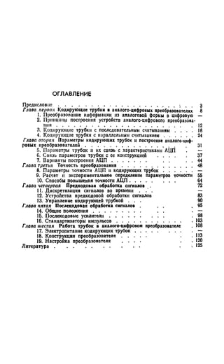 О ГЛ А ВЛ ЕН И Е
П редисловие............................................................................................. 3
Глава первая Кодирующие трубки в аналого-цифровых преобразователях 8
1. Преобразование информации из аналоговой формы в цифровую —
2. Принципы построения устройств аналого-цифрового преобразова­
ния . .........................................................................................................12
3. Кодирующие трубки с последовательным считыванием . . . . 18
4. Кодирующие трубки с параллельным считыванием . . . . . . 24
Глава вторая Параметры кодирующих трубок и построение аналого-циф­
ровых преобразователен.............................................................................. 31
5. Параметры трубок и их связь с характеристиками АЦП . —
0. Связь параметров трубки с ее конструкцией ...................... 37
7. Варианты построения А Ц П ........................... . . . . 44
Глава третья Точность преобразования..........................................................48
8. Параметры точности АЦП н кодирующих трубок......................... —
9. Расчет и экспериментальное определение параметров точности 55
10. Способы повышения точности АЦП................................... 64
Глава четвертая Предкодовая обработка сигналов 72
11. Дискретизация сигналов во времени . . —
12. Устройства предкодовой обработки сигналов 83
13. Управление кодирующей трубкой . . . 90
Глава пятая Послекодовая обработка сигналов . . 9 5
14. Общие положения . . . .
15. Послекодовые усилители .
16. Стандартизаторы импульсов
Глава шестая Работа трубок в аналого-цифровом преобразователе . 108
17. Электропитание кодирующих трубок................................................—
18. Конструкция преобразователя................... .113
19. Настройка преобразователя . . . . . 120
Л итература.................................................................. . . 125
:ssI
 