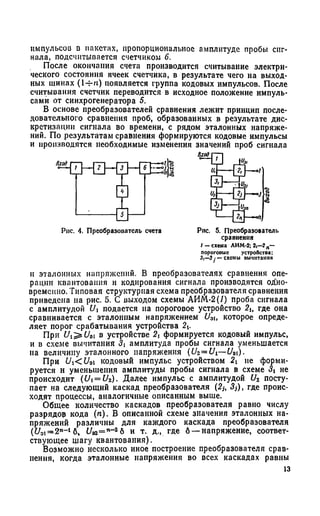импульсов d пакетах, пропорциональное амплитуде пробы сиг­
нала, подсчитывается счетчиком 6.
После окончания счета производится считывание электри­
ческого состояния ячеек счетчика, в результате чего на выход­
ных шинах (1-Ht) появляется группа кодовых импульсов. После
считывания счетчик переводится в исходное положение импуль­
сами от синхрогенератора 5.
В основе преобразователей сравнения лежит принцип после­
довательного сравнения проб, образованных в результате дис­
кретизации сигнала во времени, с рядом эталонных напряже­
ний. По результатам сравнения формируются кодовые импульсы
и производятся необходимые изменения значений проб сигнала
Рис. 4. Преобразователь счета Рис. 5. Преобразователь
сравнения
I -с х е м а ЛИМ-2; 2,—? п—
пороговые устроПстоа;
3|—3у —схемы вычитания
и эталонных напряжений. В преобразователях сравнения опе­
рации квантования и кодирования сигнала производятся одно­
временно. Типовая структурная схема преобразователя сравнения
приведена на рис. 5. С выходом схемы АИМ-2(/) проба сигнала
с амплитудой Vi подается па пороговое устройство 2и где она
сравнивается с эталонным напряжением £/эt, которое опреде­
ляет порог срабатывания устройства 2А.
При Ui^Uoi в устройстве формируется кодовый импульс,
и в схеме вычитания 31 амплитуда пробы сигнала уменьшается
на величину эталонного напряжения (U2 =Ui—U3i).
При Ui<Uq кодовый импульс устройством 21 не форми­
руется и уменьшения амплитуды пробы сигнала в схеме <3i не
происходит (Ui = U2). Далее импульс с амплитудой U2 посту­
пает на следующий каскад преобразователя (2j, «?,), где проис­
ходят процессы, аналогичные описанным выше.
Общее количество каскадов преобразователя равно числу
разрядов кода (/г). В описанной схеме значения эталонных на­
пряжений различны для каждого каскада преобразователя
(UDi=2n- 16% и Э2= п~26 и т. д., где 6 —напряжение, соответ­
ствующее шагу квантования).
Возможно несколько иное построение преобразователя срав­
нения, когда эталонные напряжения во всех каскадах равны
13
 