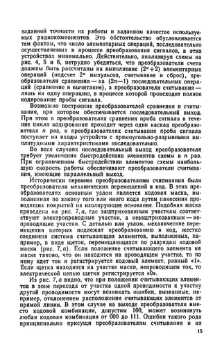 заданной точности их работы и заданном качестве используе­
мых радиокомпонеитов. Это обстоятельство обусловливается
тем фактом, что число элементарных операций, последовательно
осуществляемых в процессе преобразования сигналов, в этих
устройствах минимально. Действительно, анализируя схемы на
рис. 4, 5 и 6, нетрудно убедиться, что преобразователи счета
доллшы быть рассчитаны на выполнение (2"+2) элементарных
операций (подсчет 2" импульсов, считывание и сброс), пре­
образователи сравнения — на (2л—1) последовательных опера­
ций (сравнение и вычитание), а преобразователи считывания —
лишь на одну операцию, в процессе которой происходит полное
кодирование пробы сигнала.
Возможно построение преобразователей сравнения и считы­
вания, при котором обеспечивается последовательный выход.
При этом в преобразователях сравнения проба сигнала в тече­
ние цикла кодирования проходит через один каскад преобразо­
вателя л раз, в преобразователях считывания проба сигнала
поступает на входы устройств с прямоугольно-разрывными ам-
плитудиими характернетиками поеледовательно.
Во всех случаях последовательный выход преобразователя
требует увеличения быстродействия элементов схемы в п раз.
При ограниченном быстродействии элементов схемы наиболь­
шую скорость работы обеспечивают преобразователи считыва­
ния, имеющие параллельный выход.
Исторически первыми преобразователями считывания были
преобразователи механических перемещений в код. В этих пре­
образователях основным узлом является кодовая маска, вы­
полненная по закону того или иного кода путем нанесения про­
водящих покрытий на изолирующее основание. Подобная маска
приведена на рис. 7, а, где заштрихованным участкам соответ­
ствуют электропроводные участки, а незаштрихованным — не­
проводящие участки. С деталью или узлом, механические пере­
мещения которых подлежат преобразованию в код, жестко
соединена система считывающих элементов, выполненных, на­
пример, в виде щеток, перемещающихся по разрядам кодовой
маски (рис. 7,а). Если положение считывающего элемента на
маске таково, что он находится на проводящем участке, то по
нему идет ток и регистрируется кодовый элемент, равный «1».
Если щетка находится на участке маски, непроводящем ток, то
электрической цепью щетки регистрируется «О».
Из рис. 7, а видно, что при положении считывающих элемент
тов в зоне перехода от участка одной проводимости к участку
другой проводимости могут возникать ошибки, вызванные, на­
пример, отклонением расположения считывающих элементов от
прямой линии. В этом случае на выходе преобразователя вме­
сто кодовой комбинации, допустим 100, может возникнуть
любая кодовая комбинация от 000 до 111. Ошибки такого рода
принципиально присущи преобразователям считывания и их
15
 