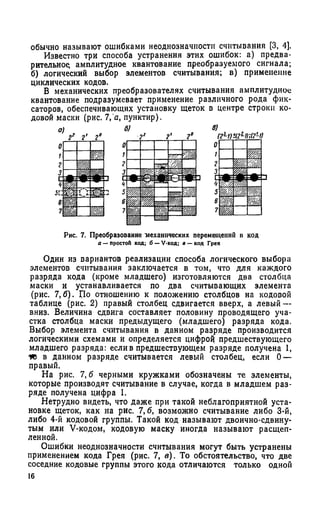 обычно называют ошибками неоднозначности считывания [3, 4].
Известно три способа устранения этих ошибок: а) предва­
рительное амплитудное квантование преобразуемого сигнала;
б) логический выбор элементов считывания; в) применение
циклических кодов.
В механических преобразователях считывания амплитудное
квантование подразумевает применение различного рода фик­
саторов, обеспечивающих установку щеток в центре строки ко­
довой маски (рис. 7, а, пунктир).
Рис. 7. Преобразование механических перемещений и код
в — простои код; б —V-код; в — код Грея
Один из вариантов реализации способа логического выбора
элементов считывания заключается в том, что для каждого
разряда кода (кроме младшего) изготовляются два столбца
маски и устанавливается по два считывающих элемента
(рис. 7,6). По отношению к положению столбцов на кодовой
таблице (рис. 2) правый столбец сдвигается вверх, а левый —
вниз. Величина сдвига составляет половину проводящего уча­
стка столбца маски предыдущего (младшего) разряда кода.
Выбор элемента считывания в данном разряде производится
логическими схемами и определяется цифрой предшествующего
младшего разряда: если в предшествующем разряде получена 1,
то в данном разряде считывается левый столбец, если 0 —
правый.
На рис. 7, б черными кружками обозначены те элементы,
которые производят считывание в случае, когда в младшем раз­
ряде получена цифра 1.
Нетрудно видеть, что даже при такой неблагоприятной уста­
новке щеток, как на рис. 7,6, возможно считывание либо 3-й,
либо 4-й кодовой группы. Такой код называют двоично-сдвину­
тым или V-кодом, кодовую маску иногда называют расщеп­
ленной.
Ошибки неоднозначности считывания могут быть устранены
применением кода Грея (рис. 7, в). То обстоятельство, что две
соседние кодовые группы этого кода отличаются только одной
16
 