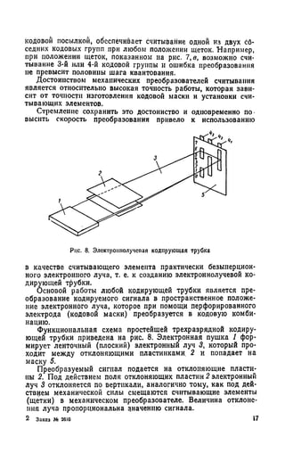 кодовой посылкой, обеспечивает считывание одной из двух сб-
седних кодовых групп при любом положении щеток. Например,
при положении щеток, показанном на рис. 7, в, возможно счи­
тывание 3-й или 4-й кодовой группы и ошибка преобразования
не превысит половины шага квантования.
Достоинством механических преобразователей считывания
является относительно высокая точность работы, которая зави­
сит от точности изготовления кодовой маски и установки счи­
тывающих элементов.
Стремление сохранить это достоинство и одновременно по
выснть скорость преобразования привело к использованию
Рис. 8. Электрошюлучеоая кодирующая трубка
в качестве считывающего элемента практически безынерцион­
ного электронного луча, т. е. к созданию электроннолучевой ко­
дирующей трубки.
Основой работы любой кодирующей трубки является пре­
образование кодируемого сигнала в пространственное положе­
ние электронного луча, которое при помощи перфорированного
электрода (кодовой маски) преобразуется в кодовую комби­
нацию.
Функциональная схема простейшей трехразрядной кодиру­
ющей трубки приведена на рис. 8. Электронная пушка 1 фор­
мирует ленточный (плоский) электронный луч 3, который про­
ходит между отклоняющими пластинками. 2 и попадает на
маску 5.
Преобразуемый сигнал подается на отклоняющие пласти­
ны 2. Под действием поля отклоняющих пластин 2 электронный
луч 3 отклоняется по вертикали, аналогично тому, как под дей­
ствием механической силы смещаются считывающие элементы
(щетки) в механическом преобразователе. Величина отклоне­
ния луча пропорциональна значению сигнала.
2 Заказ № 2610 17
 