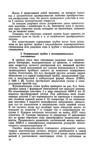 Маска 5 представляет собой пластину, на которую также
как в механическом преобразователе нанесено пространствен­
ное изображение кода. Но вместо проводящих участков в мас­
ке 5 сделаны прямоугольные отверстия.
За каждым разрядом маски установлены узкие металличе­
ские пластины —коллекторы 4i—43. Электроны луча 3, проник­
шие через отверстия маски, попадают на коллекторы, создавая
ток во внешних цепях.
Очевидно, что структура кодовой группы будет зависеть от
положения луча на маске, т. е. от напряжения преобразуемого
сигнала.
Все существующие кодирующие трубки могут быть разде­
лены на две группы: трубки с параллельным (одновременным)
считыванием всех разрядов кода и трубки с последовательным
считыванием.
3. Кодирующие трубки с последовательным
считыванием
В трубках этого типа считывание разрядов кода произво­
дится поочередно, последовательно во времени, и считываю­
щим элементом является электронный луч, имеющий круглое
сечение. Такой электронный луч широко использовался в элек­
троннолучевых приборах задолго до появления кодирующих
трубок. Естественно, что луч, имеющий круглое сечение, нашел
применение и в первой кодирующей трубке, предложенной Сир­
сом и изготовленной в лаборатории фирмы «Белл» (США)
в 1948 г. [9]. Трубка преобразует аналоговый сигнал в семи­
разрядный простой код.
Функциональная схема трубки приведена на рис. 9,я. Элек­
тронная пушка 1 формирует электронный луч круглого сечения.
На отклоняющие пластины 2 в виде импульсов АИМ-2 (от 0)
подается преобразуемый сигнал. Под действием поля откло­
няющих пластин 2 луч перемещается по вертикали в направле­
нии столбцов кодовой маски 6. От генератора 12 на отклоняю­
щие пластины 3 подается пилообразное напряжение, смещаю­
щее луч по горизонтали в направлении строк кодовой маски.
В тех случаях, когда луч проходит через отверстия маски, он
попадает на коллектр 7 и создает ток в сопротивлении на­
грузки 8. Кодовые импульсы поступают на выход АЦП через
усилитель 13. Гасящие импульсы от генератора 12 выключают
луч во время обратного хода пилообразного напряжения раз­
вертки. Правильность временных соотношении между импуль­
сами АИМ-2 и пилообразным напряжением развертки обеспе­
чивается синхрогеиератором 10.
Ошибки неоднозначности считывания устраняются ампли­
тудным квантованием сигнала, которое производится в самой
трубке в процессе преобразования. С этой целью перед кодовой
маской 6 расположена квантующая сетка 5, состоящая из
 