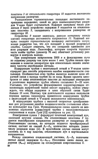 пластины 3 от специального генератора 10 подается лестничное
напряжение развертки.
Расположение горизонтальных площадок лестничного на­
пряжения определяет, какой из двух взаимосдвинутых разря­
дов V-кода будет считываться. Кодовые импульсы после уси­
лителя 8 через устройство задержки 9 подаются на отклоняю­
щие пластины 3, складываясь с напряжением развертки от
генератора 10.
Устройство 9 вносит задержку, равную интервалу между
шагами генератора лестничного напряжения 11. Кодовый им­
пульс смещает горизонтальную площадку лестничного напря­
жения развертки так, что луч попадает в правый разрядный
столбец. Следует отметить, что это смещение одинаково для
всех разрядов кода. Люминофор, которым •покрыта торцевая
часть колбы трубки (диаметр 76 мм) облегчает установку раз­
вертки и контроль выхода.
При ускоряющем напряжении 2000 в и фокусировке луча
по седьмому разряду ток луча менее 1 мка. Трубка нашла при­
менение в макетах аппаратуры при относительно низких значе­
ниях частоты опробования сигнала.
Кодирующие трубки с квантующей сеткой и V-кодом иллю­
стрируют два способа устранения ошибок неоднозначности счи­
тывания. Особенностью этих трубок является наличие цепи об­
ратной связи с выхода трубки на ее вход. Время пролета элек­
тронов от зоны отклоняющих пластин до выходных электродов
в различных вариантах трубок обычно составляет 5—15 нсек.
Учитывая, что устройства формирования корректирующих от­
клоняющих напряжений также вносят задержку, можно утвер­
ждать, что общая задержка в цепи обратной связи будет
больше 10 нсек. Поэтому при длительности кодовых импульсов
порядка единиц наносекунд применение кодирующих трубок
с квантующей сеткой и V-кодом оказывается невозможным.
В кодирующих трубках с высокой скоростью преобразова­
ния для устранения ошибок неоднозначности считывания обыч­
но используют код Грея. Функциональная схема одного из воз­
можных вариантов кодирующей трубки с последовательным
считыванием и кодом Грея [12] приведена на рис. 12.
Электронная пушка 1 формирует точечный электронный луч,
имеющий круглое сечение. На отклоняющие пластины 2 по­
дается пилообразное напряжение развертки от генератора 10.
Отклоняющая система, на которую подается преобразуемый
сигнал, состоит из секций 3i—3n, количество которых равно
числу разрядов кода (п). В простейшем случае секции могут
состоять из п пар пластин, отклоняющих луч в вертикальном
направлении.
Между секциями отклоняющей системы, 3i—3n включены
звенья линий задержки 4i—4n-i. Последнее звено линии за­
держки (4n_i) нагружено на согласующее сопротивление 5.
22
 