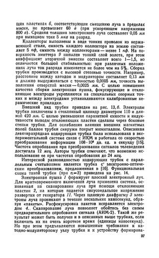 Щйх пластинах 6, соответствующее смещению луча в пределах
маски, не превышает 60 в (при ускоряющем напряжении
800 в). Средняя толщина электронного луча составляет 0,05 мм
при выходном токе 5 мка на разряд.
Коллекторы выполнены в виде тонких проволок из нержа­
веющей стали, емкость каждого коллектора на землю состав­
ляет 5 пф, емкость между коллекторами — менее 1 пф. На по­
верхность эмиттера 9 напылен топкий слой золота, при этом
коэффициент вторичной эмиссии составляет всего 1—1,5, но
отличается большой стабильностью: при различных положе­
ниях луча ток разряда изменяется не более чем на 5%- Сборка
трубки производится с высокой степенью точности. Например,
расстояние между катодом и модулятором составляет 0,13 мм
и должно выдерживаться с точностью 0,0005 мм, точность вы­
полнения отверстий маски —0,0025 мм. С целью повышения
качества сборки электронная пушка, фокусирующие и откло­
няющие электроды укрепляются на специальных опорных точ­
ках и между электродами устанавливаются калиброванные ке­
рамические прокладки.
Внешний вид трубки приведен на рис. 13,6. Электроды
трубки заключены в стеклянный цилиндр диаметром 110 и дли­
ной 420 мм. С целью уменьшения паразитной емкости и индук­
тивности выводы отклоняющих пластин сделаны через боковые
стенки трубки. Для ослабления влияния внешних магнитных
полей баллон трубки снаружи покрыт мюметаллом. Описанная
девятиразрядная кодирующая трубка была использована в экс­
периментальной системе связи с ИКМ и работала со скоростью
преобразования информации 108* 10е дв. ед. в секунду [15].
Частота опробования при преобразовании сигналов телевидения
достигала 12 мгц. Авторы трубки отмечают, что возможно ис­
пользование ее при частотах опробования до 24 мгц.
Интересной разновидностью кодирующих трубок с парал­
лельным считыванием является трубка с' электронно-оптиче­
ским преобразованием, предложенная в [16]. Функциональная
схема такой трубки (при п=3) приведена на рис. 14.
Электронная пушка 1 формирует плоский электронный луч.
Для кратковременного включения луча применена система, ос­
нованная на сканировании луча при помощи отклоняющих
пластин 2, на которые подается синусоидальное напряжение
развертки от генератора Л. Через щелевую диафрагму 3 элек­
троны луча проникают в течение нескольких наносекунд, обра­
зуя «пакеты». Расфокусировка пакетов исправляется электро­
дом 4.. Сканирование луча позволяет обойтись без схемы
предварительного опробования сигнала (АИМ-2). Такой же ре­
зультат может быть получен и в описанных выше трубках, если
включать их на очень короткое время (единицы наносекунд).
Но при этом предъявляются повышенные требования к ка­
тодно-модуляторному узлу трубки и к устройству формирова-
27
 