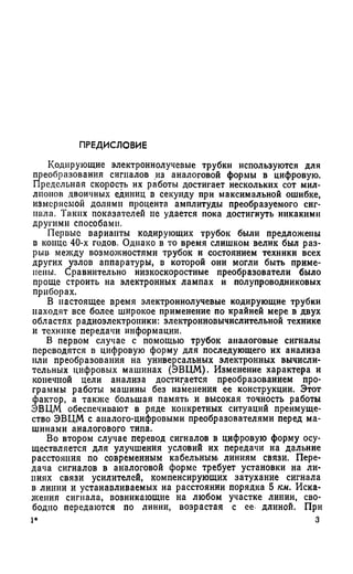 П РЕД И СЛО ВИ Е
Кодирующие электроннолучевые трубки используются для
преобразования сигналов из аналоговой формы в цифровую.
Предельная скорость их работы достигает нескольких сот мил­
лионов двоичных единиц в секунду при максимальной ошибке,
измеряемой долями процента амплитуды преобразуемого сиг­
нала. Таких показателей не удается пока достигнуть никакими
другими способами.
Первые варианты кодирующих трубок были предложены
в конце 40-х годов. Однако в то время слишком велик был раз­
рыв между возможностями трубок и состоянием техники всех
других узлов аппаратуры, в которой они могли быть приме­
нены. Сравнительно низкоскоростные преобразователи было
проще строить на электронных лампах и полупроводниковых
приборах.
В настоящее время электроннолучевые кодирующие трубки
находят все более широкое применение по крайней мере в двух
областях радиоэлектроники: электронновычислительной технике
и технике передачи информации.
В первом случае с помощью трубок аналоговые сигналы
переводятся в цифровую форму для последующего их анализа
или преобразования на универсальных электронных вычисли­
тельных цифровых машинах (ЭВЦМ). Изменение характера и
конечной цели анализа достигается преобразованием про­
граммы работы машины без изменения ее конструкции. Этот
фактор, а также большая память и высокая точность работы
ЭВЦМ обеспечивают в ряде конкретных ситуаций преимуще­
ство ЭВЦМ с аналого-цифровыми преобразователями перед ма­
шинами аналогового типа.
Во втором случае перевод сигналов в цифровую форму осу­
ществляется для улучшения условий их передачи на дальние
расстояния по современным кабельным! линиям связи. Пере­
дача сигналов в аналоговой форме требует установки на ли­
ниях связи усилителей, компенсирующих затухание сигнала
в линии и устанавливаемых на расстоянии порядка 5 км. Иска­
жения сигнала, возникающие на любом участке линии, сво­
бодно передаются по линии, возрастая с ее. длиной. При
1* 3
 