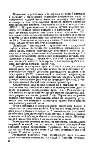 Изменение скорости вылета электронов Из щели 5 цилиндра
6 приводит к перемещению кольцевого изображения щели по
поверхности кодовой маски вдоль оси цилиндра. Этот эффект
используется для осуществления процесса аналого-цифрового
преобразования сигналов. Напряжение сигнала с выхода схемы
АИМ-2 (11) прикладывается к катоду трубки, изменяя раз­
ность потенциалов между катодом 1 и цилиндром 6 и тем са­
мым начальную скорость электронов в зоне торможения. Пол­
ное перемещение кольцевого изображения из одного края маски
в другой ее край достигается при изменении потенциала катода
на 65 в. Потенциалы внутреннего и внешнего цилиндров в про­
цессе работы трубки остаются неизменными.
Линейность амплитудной характеристики кодирующей
трубки в целом обеспечивается нелинейным выполнением ко­
довой маски, которое компенсирует нелинейный характер за­
висимости между положением изображения на цилиндре 6 и
величиной мгновенного напряжения кодируемого сигнала, при­
ложенного к катоду 1. Кроме того, для этой же цели отноше­
ние диаметров внешнего и внутреннего цилиндров трубки при­
нято достаточно большим (около 7,5).
Хорошая фокусировка луча в области маски достигается
малым углом раствора луча при выходе его из цели (менее 3°),
возможностью точной1 установки оптимального значения угла
фокусировки (62,5°), выполняемой с помощью корректирую­
щего цилиндра 3, малым пространственным зарядом в фокуси­
рующем пространстве (ток луча не превышает 200 мка) , а так­
же прецезионной сборкой электронного прожектора.
Коллекторный узел трубки состоит из 8 стержней (8), рас­
положенных под отверстиями маски и. экранированных друг от
друга защитными перегородками (рис. 15,а). Межколлектор­
ная емкость не превышает 0,5 пф при емкости коллектора каж­
дого разряда на землю, равной 7 пф. Паразитная вторичная
эмиссия электронов с поверхности маски на коллектор устра­
няется тем, что потенциал коллекторов принят более низким,
чем потенциал кодовой маски.
Трубка помещена в цилиндрический стеклянный баллон и
закреплена на слюдяных шайбах. Внутренняя поверхность бал­
лона имеет проводящее покрытие 7, выполняющее роль одной
из обкладок цилиндрического конденсатора. В рабочем режиме
потенциал этой обкладки близок к потенциалу земли. Цилиндр-
маска 6 диаметром около 8 мм выполнен из тантала.
Коллекторные стержни сделаны из материала, обладающего
вторичной эмиссией, так что вместе с частью цилиндра 6 они
образуют каскад электронного умножения. Благодаря этому
коллекторный'ток трубки почти в 2,5 раза превышает ток луча
и равен 25 мка на разряд.
Управление величиной тока электронного луча произво­
дится изменением потенциала на аноде 2. Разность потенциа-
30
 