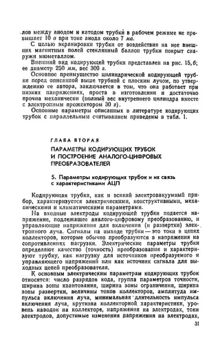 лов между анодом и катодом трубки в рабочем режиме не пре­
вышает 10 в при токе анода около 7 ма.
С целью экранировки трубки от воздействия на нее внеш­
них магнитных полей стеклянный баллон трубки покрыт сна­
ружи мюмегаллом.
Внешний вид кодирующей трубки представлен на рис. 15,6;
ее диаметр 250 мм, вес 300 г.
Основное преимущество цилиндрической кодирующей труб­
ки перед описанной выше трубкой с плоским лучом, по утвер­
ждению ее автора, заключается в том, что она работает при
низких напряжениях, проста в изготовлении и достаточно
прочна механически (полный вес внутреннего цилиндра вместе
с электронным прожектором 30 г).
Основные параметры описанных в литературе кодирующих
трубок с параллельным считыванием приведены в табл. I.
Г Л А В А В Т О Р А Я
ПАРАМЕТРЫ КОДИРУЮЩИХ ТРУБОК
И ПОСТРОЕНИЕ АНАЛОГО-ЦИФРОВЫХ
ПРЕОБРАЗОВАТЕЛЕЙ
5. Параметры кодирующих трубок и их связь
с характеристиками АЦП
Кодирующая трубка, как и всякий электровакуумный при­
бор, характеризуется электрическими, конструктивными, меха­
ническими и климатическими параметрами.
На входные электроды кодирующей трубки подается на­
пряжение, подлежащее аналого-цифровому преобразованию, и
управляющие напряжения для включения (и развертки) элёк-.
тронного луча. Сигналы па выходе трубки — это токи в цепях
коллекторов, которые обычно преобразуются в напряжения на
сопротивлениях нагрузки. Электрические параметры трубки
определяют качество (точность) преобразования и характери­
зуют трубку, как нагрузку для источников преобразуемого и
управляющего напряжении или как источник сигнала для вы­
ходных цепей преобразователя.
К основным электрическим параметрам кодирующих трубок
относятся: число разрядов кода, группа параметров точности,
ширина зоны квантования, ширина зоны ограничения, ширина
зоны развертки, величины токов коллекторов, амплитуда им­
пульса включения луча, минимальная длительность импульса
включения луча, крутизна коллекторной, характеристики, уро­
вень наводок на коллекторе, напряжения на электродах, токи
электродов, допустимые изменения напряжения на электродах,
31
 