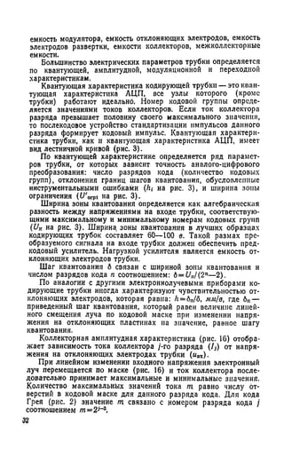 емкость модулятора, емкость отклоняющих электродов, емкость
электродов развертки, емкости коллекторов, межколлекторные
емкости.
Большинство электрических параметров трубки определяется
по квантующей, амплитудной, модуляционной и переходной
характеристикам.
Квантующая характеристика кодирующей трубки — это кван­
тующая характеристика АЦП, все узлы которого (кроме
трубки) работают идеально. Номер кодовой группы опреде­
ляется значениями токов коллекторов. Если ток коллектора
разряда превышает половину своего максимального значения,
то послекодовое устройство стандартизации импульсов данного
разряда формирует кодовый импульс. Квантующая характери­
стика трубки, как и квантующая характеристика АЦП, имеет
вид лестничной кривой (рис. 3).
По квантующей характеристике определяется ряд парамет­
ров трубки, от которых зависит точность аналого-цифрового
преобразования: число разрядов кода (количество кодовых
групп), отклонения границ шагов квантования, обусловленные
инструментальными ошибками (Л,- на рис. 3), и ширина зоны
ограничения (t/Vpi на рис. 3).
Ширина зоны квантования определяется как алгебраическая
разность между напряжениями на входе трубки, соответствую­
щими максимальному и минимальному номерам кодовых групп
(Uк на рис. 3). Ширина зоны квантования в лучших образцах
кодирующих трубок составляет 60—100 в. Такой размах пре­
образуемого сигнала на входе трубки должен обеспечить пред-
кодовый усилитель. Нагрузкой усилителя является емкость от­
клоняющих электродов трубки.
Шаг квантования б связан с шириной зоны квантования и
числом разрядов кода п соотношением: 6= Uu/(2n—2).
По аналогии с другими электроннолучевыми приборами ко­
дирующие трубки иногда характеризуют чувствительностью от­
клоняющих электродов, которая равна: Л= бп/б, мм/в, где бп—
приведенный шаг квантования, который равен величине линей­
ного смещения луча по кодовой маске при изменении напря­
жения на отклоняющих пластинах на значение, равное шагу
квантования.
Коллекторная амплитудная характеристика (рис. 16) отобра­
жает зависимость тока коллектора /-го разряда (/,) от напря­
жения на отклоняющих электродах трубки (ивх).
При линейном изменении входного напряжения электронный
луч перемещается по маске (рис. 16) и ток коллектора после­
довательно принимает максимальные и минимальные значения.
Количество максимальных значений тока т. равно числу от­
верстий в кодовой маске для данного разряда кода. Для кода
Грея (рис. 2) значение т. связано с номером разряда кода /
соотношением m=2j~z.
 