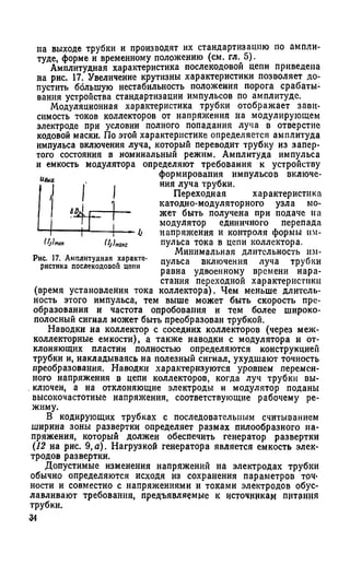 на выходе трубки и производят их стандартизацию по ампли­
туде, форме и временному положению (см. гл. 5).
Амплитудная характеристика послекодовой цепи приведена
на рис. 17. Увеличение крутизны характеристики позволяет до­
пустить большую нестабильность положения порога срабаты­
вания устройства стандартизации импульсов по амплитуде.
Модуляционная характеристика трубки отображает зави­
симость токов коллекторов от напряжения на модулирующем
электроде при условии полного попадания луча в отверстие
кодовой маски. По этой характеристике определяется амплитуда
импульса включения луча, который переводит трубку из запер­
того состояния в номинальный режим. Амплитуда импульса
и емкость модулятора определяют требования к устройству
формирования импульсов включе­
ния луча трубки.
Переходная характеристика
катодно-модуляторного узла мо­
жет быть получена при подаче иа
модулятор единичного перепада
напряжения и контроля формы им­
пульса тока в цепи коллектора.
Минимальная длительность им­
пульса включения луча трубки
равна удвоенному времени нара­
стания переходной характеристики
(время установления тока коллектора). Чем меньше длитель­
ность этого импульса, тем выше может быть скорость пре­
образования и частота опробования и тем более широко­
полосный сигнал может быть преобразован трубкой.
Наводки на коллектор с соседних коллекторов (через меж­
коллекторные емкости), а также наводки с модулятора и от­
клоняющих пластин полностью определяются конструкцией
трубки и, накладываясь на полезный сигнал, ухудшают точность
преобразования. Наводки характеризуются уровнем перемен­
ного напряжения в цепи коллекторов, когда луч трубки вы-
. ключей, а на отклоняющие электроды и модулятор поданы
высокочастотные напряжения, соответствующие рабочему ре­
жиму.
В кодирующих трубках с последовательным считыванием
ширина зоны развертки определяет размах пилообразного на­
пряжения, который должен обеспечить генератор развертки
(12 на рис. 9,а). Нагрузкой генератора является емкость элек­
тродов развертки.
Допустимые изменения напряжений на электродах трубки
обычно определяются исходя из сохранения параметров точ­
ности и совместно с напряжениями и токами электродов обус­
лавливают требования, предъявляемые к источникам питания
трубки.
34
«Дм
Шмш, (Ij U c
Рис. 17. Амплитудная характе­
ристика послекодовой цепи
 