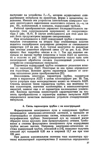 поступают на устройства 7—7п, которые осуществляют стан­
дартизацию импульсов по амплитуде, форме и временному по­
ложению. Именно эти устройства окончательно завершают про­
цесс амплитудного квантования аналогового сигнала (ei—е3 на
рис. 19), выполненный, в основном, кодирующей трубкой.
Работой преобразователя управляет последовательность им­
пульсов (или синусоидальное напряжение) от синхрогенера­
тора 2 (рис. 19,6). В случае необходимости для этой цели мо­
жет быть предусмотрена внешняя синхронизация.
При использовании в АЦП кодирующей трубки с последова­
тельным считыванием на вторую пару отклоняющих пластин
подается пилообразное напряжение развертки от специального
генератора (12 на рис. 9,а). Сигнал квантуется по амплитуде
при помощи усилителя обратной связи (11 на рис. 9,а). Этот
процесс был подробно описан в гл. 1. Так как кодовые им­
пульсы на выходе трубки разделены в таком АЦП во времени,
то в отличие от рис. 18 предусматривается только одна цепь
послекодовон обработки сигнала (послекодовый усилитель и
устройство стандартизации импульсов).
Параметры кодирующей трубки оказывают решающее влия­
ние на параметры АЦП. Некоторые из них прямо определяют
эти параметры. Влияние других параметров зависит от каче­
ства выполнения узлов преобразователя [21].
Взаимосвязь некоторых параметров трубки, параметров
узлов и параметров АЦП в целом иллюстрирует рис. 20. Так,
число разрядов кода непосредственно влияет на точность АЦП.
Степень влияния таких параметров трубки, как величины то­
ков коллекторов, значения коллекторных и межколлекторных
емкостей, зависит еще и от параметров послекодовых усилите­
лей. Влияние крутизны коллекторной характеристики на точ­
ность преобразования и параметры кодовых импульсов АЦП
определяется качеством выполнения устройств стандартизации
импульсов.
6. Связь параметров трубки с ее конструкцией
Формирование электронного луча в кодирующих трубках
производится электронно-оптической системой, в принципе не
отличающейся от аналогичных систем, используемых в осцил-
лографических трубках. Электронный луч на кодовой маске
образует пятно круглого (или прямоугольного) сечения. Требо­
вания к степени фокусировки электронного луча кодирующих
трубок весьма высоки. Например, электронно-оптическая си­
стема кодирующей трубки, описанной в [14], позволяет получить
плоский луч толщиной 0,05 мм и шириной 12,7 мм при токе
125 мка.
При данном максимальном значении тока коллектора кру­
тизна коллекторной характеристики S полностью определяется
37
 