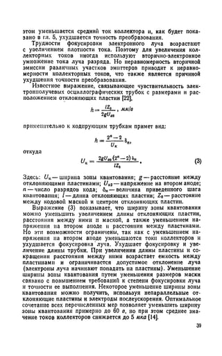 этом уменьшается средний ток коллектора и, как будет пока­
зано в гл. 5, ухудшается точность преобразования.
Трудности фокусировки электронного луча возрастают
с увеличением плотности тока. Поэтому для увеличения кол­
лекторных токов иногда используют вторично-электронное
умножение тока луча разряда. Но неравномерность вторичной
эмиссии различных участков эмиттеров приводит к неравно­
мерности коллекторных токов, что также является причиной
ухудшения точности преобразования.
Известное выражение, связывающее чувствительность элек­
троннолучевых осциллографических трубок с размерами и рас­
положением отклоняющих пластин [22],
h = —/z-£-, мм/в
2gU„
применительно к кодирующим трубкам примет вид:
откуда
и _ 2gUai (2я — 2) оп
к IZQ
(3)
Здесь: UK— ширина зоны квантования; g — расстояние между
отклоняющими пластинами; 11я2— напряжение на втором аноде;
п — число разрядов кода; 6»— величина приведенного шага
квантования; / — длина отклоняющих пластин; Z0— расстояние
между кодовой маской и центром отклоняющих пластин.
Выражение (3) показывает, что ширину зоны квантования
можно уменьшить увеличением длины отклоняющих пластин,
расстояния между ними и маской, а также уменьшением на­
пряжения па втором аноде и расстояния между пластинами.
Но эти возможности ограничены, так как с уменьшением на­
пряжения на втором аноде уменьшаются токи коллекторов и
ухудшается фокусировка луча. Ухудшает фокусировку и уве­
личение длины трубки. При увеличении длины пластины и со­
кращении расстояния между ними возрастает емкость между
пластинами и ограничивается допустимое отклонение луча
(электроны луча начинают попадать на пластины). Уменьшение
ширины зоны квантования путем уменьшения размеров маски
связано с повышением требований к степени фокусировки луча
и точности ее выполнения. Некоторое уменьшение ширины зоны
квантования можно получить, используя непараллельные от­
клоняющие пластины и электроды послеускорения. Оптимальное
сочетание всех перечисленных мер позволяет уменьшить ширину
зоны квантования примерно до 60 в, но при этом среднее зна­
чение токов коллекторов снижается до 5 мка [14].
 