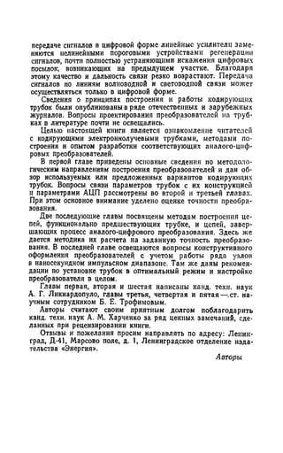 передаче сигналов в цифровой форме линейные усилители заме­
няются нелинейными пороговыми устройствами регенерации
сигналов, почти полностью устраняющими искажения цифровых
посылок, возникающих на предыдущем участке. Благодаря
этому качество и дальность связи резко возрастают. Передача
сигналов по линиям волноводной и световодиой связи может
осуществляться только в цифровой форме.
Сведения о принципах построения и работы кодирующих
трубок были опубликованы в ряде отечественных и зарубежных
журналов. Вопросы проектирования преобразователей на труб­
ках в литературе почти не освещались.
Целью настоящей книги является ознакомление читателей
с кодирующими электроннолучевыми трубками, методами по­
строения и опытом разработки соответствующих аналого-циф­
ровых преобразователей.
В первой главе приведены основные сведения по методоло­
гическим направлениям построения преобразователей и дан об­
зор используемых или предложенных вариантов кодирующих
трубок. Вопросы связи параметров трубок с их конструкцией
и параметрами АЦП рассмотрены во второй и третьей главах.
При этом основное внимание уделено оценке точности преобра­
зования.
Две последующие главы посвящены методам построения це­
пей, функционально предшествующих трубке, и цепей, завер­
шающих процесс аналого-цифрового преобразования. Здесь же
дается методика их расчета на заданную точность преобразо­
вания. В последней главе освещаются вопросы конструктивного
оформления преобразователей с учетом работы ряда узлов
в наносекундном импульсном диапазоне. Там же даны рекомен­
дации по установке трубок в оптимальный режим и настройке
преобразователя в целом.
Главы первая, вторая и шестая написаны канд. техн. наук
А. Г. Ликиардопуло, главы третья, четвертая и пятая — ст. на­
учным сотрудником Б. Е. Трофимовым.
Авторы считают своим приятным долгом поблагодарить
канд. техн. наук А. М. Харченко за ряд ценных замечаний, сде­
ланных при рецензировании книги.
Отзывы и пожелания просим направлять по адресу: Ленин­
град, Д-41, Марсово поле, д. 1, Ленинградское отделение изда­
тельства «Энергия».
Авторы
 