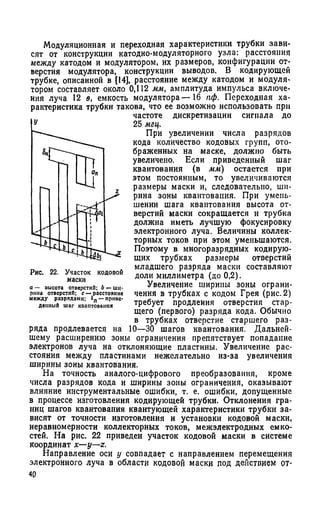 Модуляционная и переходная характеристики трубки зави­
сят от конструкции катодно-модуляторного узла: расстояния
между катодом и модулятором, их размеров, конфигурации от­
верстия модулятора, конструкции выводов. В кодирующей
трубке, описанной в {14], расстояние между катодом и модуля­
тором составляет около 0,112 мм, амплитуда импульса включе­
ния луча 12 в, емкость модулятора— 16 пф. Переходная ха­
рактеристика трубки такова, что ее возможно использовать при
частоте дискретизации сигнала до
25 мгц.
При увеличении числа разрядов
кода количество кодовых групп, ото­
браженных на маске, должно быть
увеличено. Если приведенный шаг
квантования (в мм) остается при
этом постоянным, то увеличиваются
размеры маски и, следовательно, ши­
рина зоны квантования. При умень­
шении шага квантования высота от­
верстий маски сокращается и трубка
должна иметь лучшую фокусировку
электронного луча. Величины коллек­
торных токов при этом уменьшаются.
Поэтому в многоразрядных кодирую­
щих трубках размеры отверстий
младшего разряда маски составляют
доли миллиметра (до 0,2).
Увеличение ширимы зоны ограни­
чения в трубках с кодом Грея (рис. 2)
требует продления отверстия стар-
щего (первого) разряда кода. Обычно
в трубках отверстие старшего раз­
ряда продлевается на 10—30 шагов квантования. Дальней­
шему расширению зоны ограничения препятствует попадание
электронов луча на отклоняющие пластины. Увеличение рас­
стояния между пластинами нежелательно из-за увеличения
ширины зоны квантования.
На точность аналого-цифрового преобразования, кроме
числа разрядов кода и ширины зоны ограничения, оказывают
влияние инструментальные ошибки, т. е. ошибки, допущенные
в процессе изготовления кодирующей трубки. Отклонения гра­
ниц шагов квантования квантующей характеристики трубки за­
висят от точности изготовления и установки кодовой маски,
неравномерности коллекторных токов, межэлектродных емко­
стей. На рис. 22 приведен участок кодовой маски в системе
координат x—y—z.
Направление оси у совпадает с направлением перемещения
электронного луча в области кодовой маски под действием от-
 