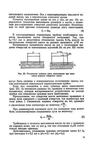 клоняющёго напряжения. Ось z перпендикулярна плоскости Ко­
довой маски, ось х параллельна плоскости маски.
Точность изготовления маски по оси у (Дщ на рис. 22) оп­
ределяется точностью выполнения размеров а маски и взаим­
ным расположением отверстий различных разрядов. Возникаю­
щее по этой причине отклонение границы шага квантования:
к = До*. (4)
В многоразрядных кодирующих трубках необходимая точ­
ность выполнения маски измеряется микронами. Так, при
6ц=0,1 мм и допустимом отклонении границ 0,1бп допуск на
изготовление отверстий маски не должен превышать ±10 мк.
Погрешности выполнения маски по оси х (отклонения ши­
рины отверстий от номинальных значений Д6* на рис. 22) также
Рис. 23. Отклонение границы шага квантования при изме­
нении ширины отверстия маски
могут быть сведены к эквивалентным отклонениям границ ша­
гов квантования квантующей характеристики трубки.
Если луч находится в зоне границы шага квантования
(рис. 23), то изменение размера Abi приводит к изменению тока
коллектора, которое воспринимается устройствами на выходе
трубки как отклонение границы шага квантования.
Предположим, что отверстие маски выполнено правильно и
центр луча совпадает с границей отверстия, ток коллектора при
этом равен I. Увеличение ширины отверстия на Abi приведет
гАЬ(
к увеличению тока коллектора на величину ! — •
При равномерной плотности луча это изменение тока может
быть скомпенсировано отклонением луча на величину:
АЬ1(1Л
к ------7 Г (5)
Требования к точности выполнения маски по оси х примерно
на порядок ниже, чем по оси у, так как отношение d„/2b значи­
тельно меньше единицы.
Действительно, отклонение границы составляет около 0,1 6П
при значении 6= 0,5 мм и A6i=0,l мм (с?л=бп).
41
 