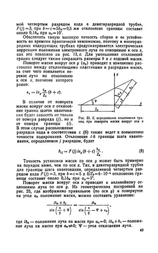 мой четвертым разрядом кода в девятиразрядной трубке,
У7(у) = 3, при 6= с= 56п= 0,5 мм отклонение границы составит
около 0,16„ при «2= 10'.
Обеспечить такую высокую точность сборки и ее устойчи­
вость во времени практически невозможно, поэтому в многораз­
рядных кодирующих трубках предусматривается электрическая
коррекция положения электронного луча по отношению к оси х,
как это показано на рис. 13, а. Для уменьшения отклонений
границ следует также сокращать размеры b и с кодовой маски.
Поворот маски вокруг оси у (oj,) приводит к изменению рас­
стояния между отклоняющими пластинами и разрядами маски,
за счет чего появляется пе­
рекос луча по отношению
к оси х, значение которого
равно:
Za
В отличие от поворота
маски вокруг оси z отклоне­
ние границ шагов квантова­
ния будет зависеть не только
от номера разряда (/), но и
от номера границы (г).
В этом случае расположение
разрядов кода в соответствии с (6) также ведет к повышению
точности кодирования. Отклонение i-й границы шага кванто­
вания, определяемое } разрядом, будет
Рис. 25. К определению отклонения гра­
ниц при повороте маски вокруг оси х
Zo
Точность установки маски по оси у может быть примерно
на порядок ниже, чем по оси г. Так, в девятиразрядной трубке
для границы шага квантования, определяемой четвертым раз­
рядом кода F(j) =3, при Ь= с= 5 и 6/Zo=6* 10~4 отклонение гра­
ницы составит около 0,1бп при ау=3°.
Поворот маски вокруг оси х приводит к нелинейному от­
клонению луча по оси у. Из геометрических построений на
рис. 25, где изображено правильное (по оси у) и повернутое
на угол а» положение маски, можно составить уравнение:
fin + hi __ ______tfjn______
S1"(JL + *) .h. ( - i - T +
где /бп— положение луча на маске при а*=0; i6n+ ^ t— положе­
ние луча на маске при 0* ^ 0; Y — угол отклонения луча.
43
 