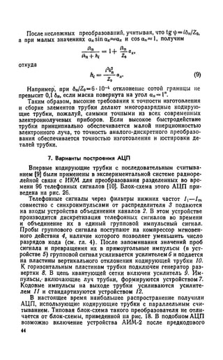 После несложных преобразований, учитывая, что tg ^ —i6nJZ0,
а при малых значениях ах sin ах^ а х и cosa.-c«l, получим
+ hi Z0
отхула 22
(9)
Например, при 6„/Zo=6 • Ю-4 отклонение сотой границы не
превысит 0,1 бп, если маска повернута на угол ах= 1°.
Таким образом, высокие требования к точности изготовления
и сборке элементов трубки делают многоразрядные кодирую­
щие трубки, пожалуй, самыми точными из всех современных
электроннолучевых приборов. Если высокое быстродействие
трубки принципиально обеспечивается малой инерционностью
электронного луча, то точность аналого-дискретного преобразо­
вания обеспечивается точностью изготовления и юстировки де­
талей трубки.
7. Варианты построения АЦП
Впервые кодирующие трубки с последовательным считыва­
нием [9] были применены в экспериментальной системе радиоре­
лейной связи с ИКМ для преобразования разделенных во вре­
мени 96 телефонных сигналов [10]. Блок-схема этого АЦП при­
ведена на рис. 26.
Телефонные сигналы через фильтры нижних частот Л—1т
совместно с синхроимпульсами от распределителя 3 подаются
на входы устройства объединения каналов 2. В этом устройстве
производится дискретизация телефонных сигналов во времени
и объединение их в единый групповой импульсный сигнал.
Пробы группового сигнала поступают на компрессор мгновен­
ного действия 4, наличие которого позволяет уменьшить число
разрядов кода (см. гл. 4). После запоминания значений проб
сигнала и превращения их в прямоугольные импульсы (в уст­
ройстве 5) групповой сигнал усиливается усилителем 6 и подается
на пластины вертикального отклонения кодирующей трубки 10.
К горизонтальным пластинам трубки подключен генератор раз­
вертки 8. В цепь квантующей сетки включен усилитель 9. Им­
пульсы,' включающие луч трубки, формируются устройством 7.
Кодовые импульсы на выходе трубки усиливаются усилите­
лем 11 и стандартизуются устройством 12.
В настоящее время наибольшее распространение получили
АЦП, использующие кодирующие трубки с параллельным счи­
тыванием. Типовая блок-схема такого преобразователя не отли­
чается от блок-схемы, приведенной на рис. 18. В подобном АЦП
возможно включение устройства АИМ-2 после предкодового
44
 