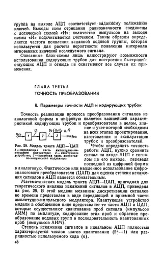 fpyiina на выходе АЦП соответствует заданному положению
ключей. Выходы схем отрицания равнозначности соединены
с логической схемой «И»; количество импульсов на выходе
схемы «И» подсчитывается счетчиком. Таким образом опреде­
ляется частота появления заданной кодовой группы, которая
используется для расчета вероятности появления интервала
мгновенных значений исследуемого сигнала.
Описанные блок-схемы лишь иллюстрируют возможности
использования кодирующих трубок для построения быстродей­
ствующих АЦП и отнюдь не охватывают все случаи их при­
менения.
Г Л А В А Т Р Е Т Ь Я
ТО ЧН О СТЬ П РЕО Б РА ЗО В А Н И Я
8. Параметры точности АЦП и кодирующих трубок
Точность реализации процесса преобразования сигналов из
аналоговой формы в цифровую является важнейшей характе­
ристикой кодирующих трубок и преобразователя в целом, зна­
ние и учет которой необходимы
на всех этапах проектирования,
изготовления и эксплуатации
трубок и преобразователей.
Чтобы определить точность
работы АЦП, нужно сравнить
сигнал на входе АЦП с сигна­
лом на его выходе, переведя
последний из цифровой формы
в аналоговую. Фактическое или мысленное использование цифро-
аналогового преобразователя (ЦАП) для оценки степени искаже­
ния сигналов в АЦП является обязательным.
Математическая модель тракта АЦП—ЦАП, пригодная для
теоретического анализа искажений сигналов в АЦП, приведена
на рис. 29. В этой модели механизм дискретизации сигналов
во времени представлен в виде передающей и приемной части
амплитудно-импульсного модулятора. Квантующее устройство
модели в обобщенном виде представляет те части АЦП и ЦАП,
которые осуществляют квантование проб сигнала (импульсов
АИМ) по амплитуде, кодирование этих проб и обратное пре­
образование кодовых групп в последовательность квантованных
проб (импульсов АИМ).
Степень искажения сигналов в идеальном АЦП полностью
характеризуется числом шагов квантования (2П—1) или раз­
рядностью используемого кода (п).
48
и, иг(им(.,).0
----оивых
Рис. 29. Модель тракта АЦП —ЦАП
1 — передающая часть амплитудно-им­
пульсного модулятора; 2 — квантующсо
устройство; 3 — приемная часть амплитуд-
по-нмпульсного модулятора
 