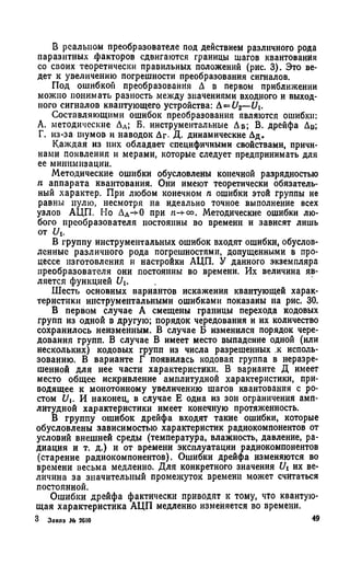 В реальном преобразователе под действием различного рода
паразитных факторов сдвигаются границы шагов квантования
со своих теоретически правильных положений (рис. 3). Это ве­
дет к увеличению погрешности преобразования сигналов.
Под ошибкой преобразования Д в первом приближении
можно понимать разность между значениями входного и выход­
ного сигналов квантующего устройства: А= £/2—U.
Составляющими ошибок преобразования являются ошибки:
А. методические ДЛ; Б. инструментальные Аб; В. дрейфа Дв;
Г. из-за шумов и наводок Дг- Д. динамические Дд.
Каждая из них обладает специфичными свойствами, причи­
нами появления и мерами, которые следует предпринимать для
ее минимизации.
Методические ошибки обусловлены конечной разрядностью
п аппарата квантования. Они имеют теоретически обязатель­
ный характер. При любом конечном п ошибки этой группы не
равны нулю, несмотря на идеально точное выполнение всех
узлов АЦП. Но Дл->0 при н-*со. Методические ошибки лю­
бого преобразователя постоянны во времени и зависят лишь
от Ui.
В группу инструментальных ошибок входят ошибки, обуслов­
ленные различного рода погрешностями, допущенными в про­
цессе изготовления и настройки АЦП. У данного экземпляра
преобразователя они постоянны во времени. Их величина яв­
ляется функцией U.
Шесть основных вариантов искажения квантующей харак­
теристики инструментальными ошибками показаны на рис. 30.
В первом случае А смещены границы перехода кодовых
групп из одной в другую; порядок чередования и их количество
сохранилось неизменным. В случае Б изменился порядок чере­
дования групп. В случае В имеет место выпадение одной (или
нескольких) кодовых групп из числа разрешенных к исполь­
зованию. В варианте Г появилась кодовая группа в неразре­
шенной для нее части характеристики. В варианте Д имеет
место общее искривление амплитудной характеристики, при­
водящее к монотонному увеличению шагов квантования с ро­
стом U. И наконец, в случае Е одна из зон ограничения амп­
литудной характеристики имеет конечную протяженность.
В группу ошибок дрейфа входят такие ошибки, которые
обусловлены зависимостью характеристик радиокомпонентов от
условий внешней среды (температура, влажность, давление, ра­
диация и т. д.) и от времени эксплуатации радиокомпоиентов
(старение радиокомпонентов). Ошибки дрейфа изменяются во
времени весьма медленно. Для конкретного значения f/i их ве­
личина за значительный промежуток времени может считаться
постоянной.
Ошибки дрейфа фактически приводят к тому, что квантую­
щая характеристика АЦП медленно изменяется во времени.
 