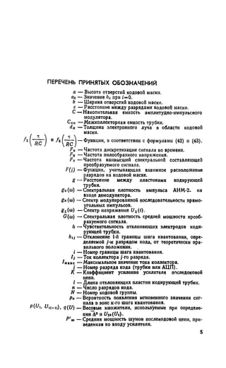 ПЕРЕЧЕНЬ ПРИНЯТЫХ ОБОЗНАЧЕНИЙ
а — Высота отверстий кодовой маски.
а0 — Значение lit при i=0.
Ь — Ширина отверстий кодовой маски,
с — Расстояние между разрядами кодовой маски.
С —Накопительная емкость амплитудно-импульсного
модулятора.
С11К— Межколлекторная емкость трубки.
(1Я — Толщина электронного луча в области кодовой
F0 — Частота дискретизации сигнала во времени.
Fп — Частота пилообразного напряжения.
Fс. — Частота нанвысшей спектральной составляющей
преобразуемого сигнала.
F(j) — Функция, учитывающая взаимное расположение
разрядов на кодовой маске.
8 — Расстояние между пластинами кодирующей
трубки.
gt>(ы) — Спектральная плотность импульса АИМ-2- на
входе демодулятора.
gn (©) —Спектр модулированной последовательности прямо­
угольных импульсов.
g5(<o) — Спектр напряжения и г{1).
G(to) — Спектральная плотность средней мощности преоб­
разуемого сигнала.
h — Чувствительность отклоняющих электродов коди­
рующей трубки.
hn — Отклонение I-й границы шага квантования, опре­
деляемой /-м разрядом кода, от теоретически пра­
вильного положения.
( — Номер границы шага квантования.
/,- — Ток коллектора /-го разряда.
/махе — Максимальное значение тока коллектора.
/ — Номер разряда кода (трубки или АЦП).
I —Длина отклоняющих пластин кодирующей трубки.
п — Число разрядов кода.
N — Номер кодовой группы.
Рн — Вероятность появления мгновенного значения сиг­
нала в зоне к-го шага квантования.. нала в зоне к-го шага квантования.
Pw i, <7(£/) — Весовые множители, используемые при определе­
нии Д2 и Uio(Ui).
Р'т — Средняя мощность шумов послекодовой цепи, при­
веденная ко входу усилителя.
маски.
и /г !-— ]—Функции, в соответствии с формулами (42) и (43).
К — Коэффициент усиления усилителя последоковой
цепи.
5
 