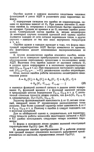 Ошибки шумов и наводок являются следствием тепловых
флюктуаций в узлах АЦП и различного рода паразитных на­
водок.
С кодируемым сигналом эти ошибки не коррелированы, од­
нако их величина зависит от t/t. При данном значении C/t вели­
чина ошибок Дг непрерывно и относительно быстро изменяется
во времени. Среднее во времени и по Ui значение ошибок равно
нулю. Спектральный состав ошибок Дг весьма неоднороден
(в некоторых случаях основной причиной этой группы ошибок
являются паводки от сети питания переменным током, в других
случаях — наводки от тех или иных внутренних генераторов
и т. д.).
Ошибки шумов и наводок приводят к тому, что форма кван­
тующей характеристики АЦП быстро изменяется во времени;
это фактически делает невозможным экспериментальное ее
снятие.
К группе динамических ошибок относятся ошибки, возни­
кающие из-за измерения преобразуемого сигнала во времени и
обусловленные переходными процессами в послекодовых цепях
АЦП. Величина этих ошибок зависит от значения сигнала Ui
в данном цикле кодирования и в нескольких предшествующих
ему (Цц-1), £/к-2) и т.д.).При кодировании постоянного напряже­
ния (L^i(_i)=C/1(_2)= ... = Ui) динамические ошибки отсутствуют.
Итак, полная ошибка работы механизма амплитудного кван­
тования равна:
Д = Лд ((/,) + ДБ(У,) + Дв (У,, <) + Дг (У„ I) +
+ М и .' «л,-.,. (-» .••■ ) «°>
и является функцией значений сигнала в данном цикле кодиро­
вания Ult функцией времени t и функцией значений сигнала
в предыдущих циклах кодирования Оц-ц, £/к_2) и т. д. С доста­
точной степенью точности можно считать, что Д=Д(£Л, Цц-ц. О
и, следовательно, U2=U2(Ui, С/ц-р, t).
Характер функциональной зависимости Д от Ui весьма слож­
ный, имеющий около. 2п неравномерно расположенных точек
разрыва. Еще более сложный характер имеет зависимость Д от t
и U U i(—2) и т. д. Поэтому к ошибке Д следует подходить как
к величине случайной.
Для ее обобщенной оценки и, следовательно, для характери­
стики точности работы механизма квантования сигналов в АЦП
и КТ удобно использовать следующие четыре основных пара-
метра:
1) форма и положение линии средних значений квантующей
характеристики U2f)(t/i) (рис. 30, Д ); _
2) дисперсия ошибок преобразования Д2 в рабочем режиме
или средний квадрат отклонения выходного напряжения преоб­
разователя от значений, определяемых линией U2a(U)
3* 51
 