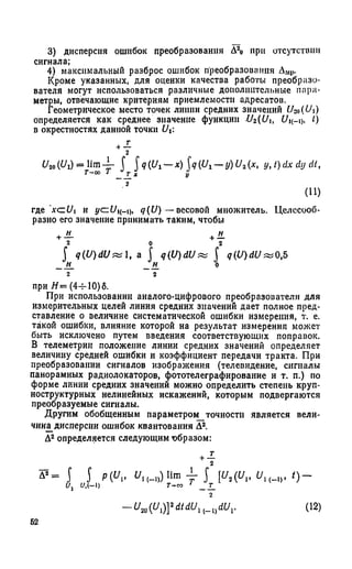 3) дисперсия ошибок преобразования Д2о при отсутствии
сигнала;
4) максимальный разброс ошибок преобразования ДМр.
Кроме указанных, для оценки качества работы преобразо­
вателя могут использоваться различные дополнительные пара­
метры, отвечающие критериям приемлемости адресатов.
Геометрическое место точек липни средних значений U-M(Ui)
определяется как среднее значение функции Uz(Ui, t)
в окрестностях данной точки U
где A'ct/i и yczU^-i), q(U) — весовой множитель. Целесооб­
разно его значение принимать таким, чтобы
при Н= (4ч-10)6.
При использовании аналого-цифрового преобразователя для
измерительных целей линия средних значений дает полное пред­
ставление о величине систематической ошибки измерения, т. е.
такой ошибки, влияние которой на результат измерения может
быть исключено путем введения соответствующих поправок.
В телеметрии положение линии средних значений определяет
величину средней ошибки и коэффициент передачи тракта. При
преобразовании сигналов изображения (телевидение, сигналы
панорамных радиолокаторов, фототелеграфирование и т. п.) по
форме линии средних значений можно определить степень круп­
ноструктурных нелинейных искажений, которым подвергаются
преобразуемые сигналы.
Другим обобщенным параметром_точности является вели­
чина^дисперсии ошибок квантования Д2.
Д2определяется следующим образом:
_г
г
0 „ т ~ lim -f f q iU 1- x ) q i,U l - y ) U i (x. y ,t)d x d y d t,
T-001 _ т _ х у
2
(П)
2 0 2
f q (U )d U ^ , a f q(U )dU zz f q (U )d U ^ 0,5
H_ _H_ 0
2 2
2
o -
2
~ ^ ( Ui)Y dtdUn - ^ dUr ( 12)
62
 