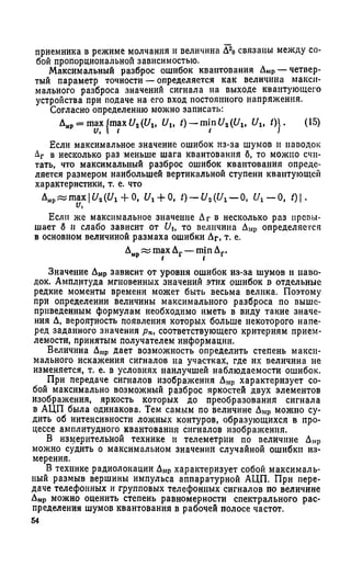приемника в режиме молчания и величина Д20связаны между со­
бой пропорциональной зависимостью.
Максимальный разброс ошибок квантования ДМр— четвер­
тый параметр точности — определяется как величина макси­
мального разброса значений сигнала иа выходе квантующего
устройства при подаче на его вход постоянного напряжения.
Согласно определению можно записать:
Дмр= ш а х |тах и г(Ult Ult t) — minU2(Ult Ult 0J- (15)
Если максимальное значение ошибок из-за шумов и наводок
Аг в несколько раз меньше шага квантования б, то можно счи­
тать, что максимальный разброс ошибок квантования опреде­
ляется размером наибольшей вертикальной ступени квантующей
характеристики, т. е. что
Дмр« max!£/,({/! + О, i/, + 0, t)- U2{Ux- О, C/x— 0, /) |.
Если же максимальное значение Дг в несколько раз превы­
шает б и слабо зависит от Uit то величина Дмр определяется
в основном величиной размаха ошибки Дг, т. е.
Дмр max Дг — min Дг.
Значение Дмр зависит от уровня ошибок из-за шумов и наво­
док. Амплитуда мгновенных значений этих ошибок в отдельные
редкие моменты времени может быть весьма велика. Поэтому
при определении величины максимального разброса по выше­
приведенным формулам необходимо иметь в виду такие значе­
ния Д, вероятность появления которых больше некоторого напе­
ред заданного значения рп, соответствующего критериям прием­
лемости, принятым получателем информации.
Величина Дмр дает возможность определить степень макси­
мального искажения сигналов на участках, где их величина не
изменяется, т. е. в условиях наилучшей наблюдаемости ошибок.
При передаче сигналов изображения Дмр характеризует со­
бой максимально возможный разброс яркостей двух элементов
изображения, яркость которых до преобразования сигнала
в АЦП была одинакова. Тем самым по величине Дмр можно су­
дить об интенсивности ложных контуров, образующихся в про­
цессе амплитудного квантования сигналов изображения.
В измерительной технике и телеметрии по величине Дмр
можно судить о максимальном значении случайной ошибки из­
мерения.
В технике радиолокации Дмр характеризует собой максималь­
ный размыв вершины импульса аппаратурной АЦП. При пере­
даче телефонных и групповых телефонных сигналов по величине
ДМр можно оценить степень равномерности спектрального рас­
пределения шумов квантования в рабочей полосе частот.
54
 