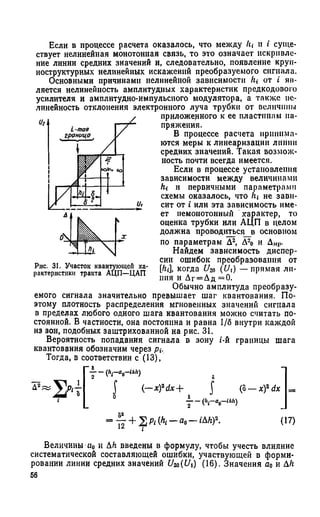 Если в процессе расчета оказалось, что между 1ц н i суще­
ствует нелинейная монотонная связь, то это означает искривле­
ние линии средних значений и, следовательно, появление крун-
иоструктурных нелинейных искажений преобразуемого сигнала.
Основными причинами нелинейной зависимости Л,- от i яв­
ляется нелинейность амплитудных характеристик предкодового
усилителя и амплитудно-импульсного модулятора, а также не­
линейность отклонения электронного луча трубки от величины
приложенного к ее пластинам на­
пряжения.
В процессе расчета принима­
ются меры к линеаризации линии
средних значений. Такая возмож­
ность почти всегда имеется.
Если в процессе установления
зависимости между величинами
hi и первичными параметрами
схемы оказалось, что /г» не зави­
сит от i или эта зависимость име­
ет немонотонный характер, то
оценка трубки или АЦП в целом
должна проводиться_в основном
по параметрам Д2, Д20 и Д»,р.
Найдем зависимость диспер­
сии ошибок преобразования от
[hi, когда U2о (Ui) — прямая ли­
ния и Дг = Дд =0.
Обычно амплитуда преобразу­
емого сигнала значительно превышает шаг квантования. По­
этому плотность распределения мгновенных значений сигнала
в пределах любого одного шага квантования можно считать по­
стоянной. В частности, она постоянна и равна 1/6 внутри каждой
из зон, подобных заштрихованной на рис. 31.
Вероятность попадания сигнала в зону i-й границы шага
квантования обозначим через дг-.
Тогда, в соответствии с (13),
7 ~ (Л1-до-ш') .
Рис. 31. Участок квантующей ха­
рактеристики тракта АЦП—ЦАП
Д2; (—x)2dx+ J (о
7 —(Лг—в0—(Ай)
x fd x
= + (17)
Величины «о и Ah введены в формулу, чтобы учесть влияние
систематической составляющей ошибки, участвующей в форми­
ровании линии средних значений £/2о(£Л) (16). Значения а0 и Ah
56
 