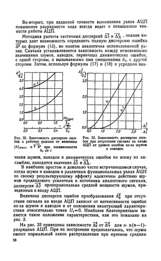 Во-вторых, при заданной точности выполнения узлов АЦП
повышение разрядности кода всегда ведет к повышению точ­
ности работы АЦП. _ _
Методика расчета частичных дисперсий Дг и Дд . знание ко­
торых дает возможность определить полную дисперсию ошибки
Д^по формуле (13), во многом аналогична использованной ра­
нее. Сначала устанавливается зависимость между мгновенными
значениями шумов, наводок, первичных динамических ошибок,
с одной стороны, и вызываемыми ими смещениями hi, с другой
стороны. Затем, используя формулы (17) и (18) и усредняя зна-
Рнс. 32. Зависимость дисперсии оши­
бок в рабочем режиме от величины
|Л|ыаис И V hz при независимости
hi от i
Рис. 33. Зависимость дисперсии оши­
бок при отсутствии' сигнала на входе
АЦП от уровня ошибок из-за шумов
и паводок
чения шумов, наводок и динамических ошибок по всему их ан­
самблю, находятся значения Дг и ^ д .
В наиболее простом и довольно часто встречающемся случае,
когда шумы и наводки в различных функциональных узлах АЦП
по своему результирующему эффекту идентичны действию шу­
мов предкодового усилителя и источника аналогового сигнала,
дисперсия Дг пропорциональна средней мощности шумов, при­
веденных к входу АЦП.
Величина дисперсии ошибок преобразования Д^ при отсут­
ствии сигнала на входе АЦП зависит от интенсивности ошибок
из-за шумов и наводок и от положения квантующей характери­
стики относительно точки i/i=0. Наиболее благоприятным яв­
ляется такое положение характеристики, как это показано на
рис. 3. _
На рис. 33 приведены зависимости До от Д:г для я- и (я—1)-
разрядных АЦП. При их построении предполагалось, что шумы
имеют нормальный закон распределения при нулевом среднем
58
 