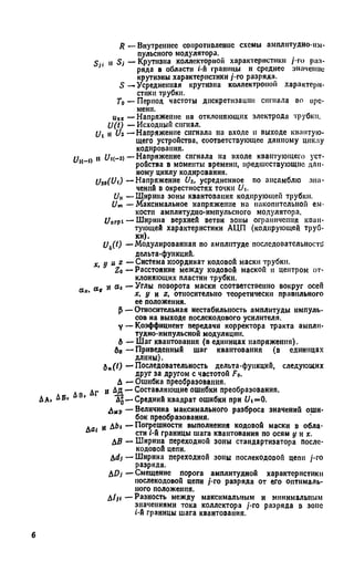 R — Внутреннее сопротивление схемы амплитудно-им­
пульсного модулятора.
S i и S; — Крутизна коллекторной характеристики / го раз-
*' ряда в области i'-н границы н среднее значение
крутизны характеристики /-го разряда.
5 —Усредненная крутизна коллектроной характери­
стики трубки.
То — Период частоты дискретизации сигнала во ирс-
менн.
«„х — Напряжение на отклоняющих электрода трубки.
U(t) — Исходный сигнал.
Ui н и г —Напряжение сигнала на входе и выходе квантую­
щего устройства, соответствующее данному циклу
кодирования.
U и J/i(-2) — Напряжение сигнала на входе квантующего уст-
1(" ’ ройства в моменты времени, предшествующие дан­
ному циклу кодирования.
Uzo(Ui) —Напряжение 1)г, усредненное по ансамблю зна­
чений в окрестностях точки С/(.
С/и —Ширина зоны квантования кодирующей трубки.
От — Максимальное напряжение на накопительной ем­
кости амплитудно-импульсного модулятора.
Ц0ГР1— Ширина верхней ветви зоны ограничения кван­
тующей характеристики АЦП (кодирующей труб­
ки).
U6(t) —Модулированная по амплитуде последовательности
дельта-функций.
х и и г —Система координат кодовой маски трубки.
Zo — Расстояние между кодовой маской и центром от­
клоняющих пластин трубки.
« а« и аг — Углы поворота маски соответственно вокруг осей
а*' х, у и z, относительно теоретически правильного
ее положения.
Р — Относительная нестабильность амплитуды импуль­
сов на выходе послскодового усилителя.
Y — Коэффициент передачи корректора тракта ампли­
тудно-импульсной модуляции.
6 — Шаг квантования (в единицах напряжения).
бв — Приведенный шаг квантования (в единицах
длины).
б„(7) — Последовательность дельта-функций, следующих
друг за другом с частотой Fo.
А — Ошибка преобразования.
дг и Дд — Составляющие ошибки преобразования.
д А, ДБ* в* "Д§— Средний квадрат ошибки при t/i=0.
Аир — Величина максимального разброса значений оши­
бок преобразования.
А. „ Дbt — Погрешности выполнения кодовой маски в обла-
° ' сти i-й границы шага квантования по осям у н х.
Д£ — Ширина переходной зоны стандартизатора после-
кодовой цепи.
&d) — Ширина переходной зоны послекодовой цепи /-го
разряда.
Д£>; — Смещение порога амплитудной характеристики
послекодовой цепи /-го разряда от его оптималь­
ного положения.
Д/я — Разность между максимальным и минимальным
значениями тока коллектора /-го разряда в зоне
t-й границы шага квантования.
6
 
