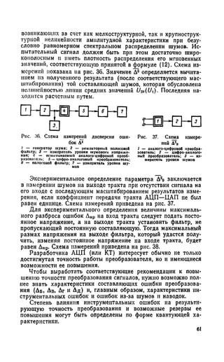 возникающих за счет как мелкоструктурной, так и крупнострук-
гурпой нелинейности амплитудной характеристики при безу­
словно равномерном спектральном распределении шумов. Ис­
пытательный сигнал должен быть при этом достаточно широ­
кополосным и иметь плотность распределения его мгновенных
значений, соответствующую принятой в формуле (12). Схема из­
мерений показана па рис. 36. Значение Д2 определяется вычита­
нием из полученного результата (после соответствующего мас­
штабирования) тон составляющей шумов, которая обусловлена
нелинейностью линии средних значении U->o(Ui). Последняя на­
ходится расчетным путем.
EHZ^HHZHZHZI
Рис. 36. Схема измерении дисперсии оши­
бок Д2
I — генератор шума: 2 — режскторнмй полосовой
фильтр; з — измеритель уроиня шумоиого напряже­
ния; 4 — ненмтмнаеммй аналого-цнфроноП прсоб-
разопатсль; 5 — цифро-аналоговый преобразователь;
6 — полосовой фильтр; 7 — измеритель уровня шу­
мов
Экспериментальное определение параметра Д2о заключается
в измерении шумов на выходе тракта при отсутствии сигнала на
его входе с последующим масштабированием результатов изме­
рения, если коэффициент передачи тракта АЦП—ЦАП не был
равен единице. Схема измерений приведена на рис. 37.
Для экспериментального определения величины максималь­
ного разброса ошибок Дмр на вход тракта следует подать посто­
янное напряжение, а на выходе тракта установить фильтр, не
пропускающий постоянную составляющую. Тогда максимальный
размах напряжения на выходе фильтра, который удастся полу­
чить, изменяя постоянное напряжение на входе тракта, будет
равен Дмр. Схема измерений приведена на рис. 38.
Разработчика АЦП (или КТ) интересует обычно не только
достигнутая точность работы преобразователя, но и имеющиеся
возможности ее повышения.
Чтобы выработать соответствующие рекомендации к повы­
шению точности преобразования сигналов, нужно возможно пол­
нее знать характеристики составляющих ошибки преобразова­
ния (Дб , Дв, Дг и Дд ) и, главным образом, характеристики ин­
струментальных ошибок и ошибок из-за шумов и наводок.
Степень влияния инструментальных ошибок на результи­
рующую точность преобразования и возможные резервы ее
повышения могут быть определены по форме квантующей ха­
рактеристики.
пШНШЗ
Рис. 37. Схема измере­
нии Д20
1 — аналого-цифровой преобра­
зователь; 2 — цифро-аналого­
вый преобразователь; 3 — из­
меритель уровня шумов
61
 