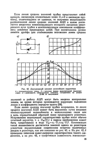 Если линия средних значений трубки представляет собой
прямую, смещенную относительно точки Ut=0 и имеющую кру­
тизну, отличающуюся от единицы, то получение желательного
расположения линии средних значений АЦП в целом дости­
гается введением компенсирующего исходного смещения элект­
ронного луча трубки и компенсирующим изменением коэффици­
ента усиления предкодовых цепей. При значительном уровне
ошибок дрейфа для стабилизации положения линии средних
он Ямв
Рис. 42. Двухднодиый элемент нелинейного корректора
а — ирнпцппполытя схема; б — типичная форма вольтамиерноП характери­
стики; о — зависимость сопротивления элемента, построенного на диодах
Д-230, от напряжения
значений в работу АЦП могут быть введены контрольные
циклы, во время которых производится коррекция положения
линии и коэффициента передачи тракта [28].
Если линия средних значений трубки искривлена, то линия
средних значений АЦП может быть выравнена путем введения
компенсирующей нелинейности в межкаскадные связи или
в цепь отрицательной обратной связи предкодового усилителя.
Искривление квантующей характеристики трубки носит обычно
нечетный характер, т. е. U2a{U) в первом приближении может
быть представлено в виде U20= ai •Ui±a3-Uis. Компенсация
такой нелинейности достигается заменой одного из резисторов
усилителя параллельным соединением встречно включенных
диодов и резистора, как это показано на рнс. 42, а. На рис. 42,6
приведена типичная вольт-амперная характеристика такого сое­
динения, а на рис. 42, в графическая зависимость эквивалент-
 
