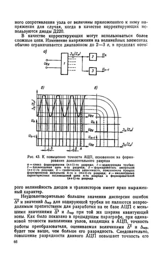 ного сопротивления узла от величины приложенного к нему на­
пряжения для случая, когда в качестве корректирующих ис­
пользуются диоды Д220.
В качестве корректирующих могут использоваться более
сложные цепи. Изменение напряжения на нелинейных элементах
обычно ограничивается диапазоном до 2—3 в, в пределах кото:
о)
о—
USx
о—
 J n l Z Nl
1
~ Z .I - П К ”
Рис. 43. К повышению точности АЦП, основанном на форми­
ровании дополнительного разряда
а — схема формирования (л+1)-го разряда; / — кодирующая трубка;
2 — послекодовая цепь п-го разряда; 3 — формирователь импульсов
(л-И)-го разряда; б — графические зависимости, поясняющие процесс
формирования импульсов л-го и (л+1)-го разряда; о — амплитудные
характеристики послекодовой цепи я-го разряда и формирователей
(я+1)-го разряда
рого нелинейность диодов и транзисторов имеет ярко выражен­
ный характер.
__Неудовлетворительно большие значения дисперсии ошибок
А2 и значений Амр для кодирующей трубки не являются непрео­
долимым препятствием для разработки на ее базе АЦП с мень­
шими значениями А2 и Амр при той же ширине квантующей
зоны. Как было показано в предыдущем параграфе, при одина­
ковой точности выполнения узлов, входящих в АЦП, точность
работы преобразователя, оцениваемая величинами А2 и Амр,
будет тем выше, чем больше его разрядность. Следовательно,
повышение разрядности данного АЦП повышает точность его
66
 
